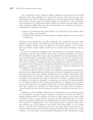 Una característica común a todas las filiales cualificadas es que ejercen una notable
influencia sobre otras unidades de la corporación, para lo cual es necesario que haya
interrelación entre ellas. La influencia implica que una filial puede afectar significativa-
mente sobre la forma en que otras filiales realizan sus actividades. Por ello, analizando
las características de la influencia podemos diferenciar distintos tipos de filiales cualifi-
cadas. Surlemont (1998) utiliza para ello dos dimensiones de la influencia: el alcance y
el dominio de la influencia de la filial.
• Alcance de la influencia de la filial: número de actividades de valor distintas sobre
las que influye en otras filiales.
• Dominio de la influencia de la filial: número de filiales distintas sobre las que ejer-
ce influencia.
Utilizando ambas dimensiones, una filial cualificada, será considerada un centro admi-
nistrativo cuando presente una influencia de elevado alcance. Será un centro de exce-
lencia estratégico cuando tenga una influencia de elevado dominio, y será conside-
rada una subsede central cuando la influencia sea elevada tanto en dominio como en
alcance.
El centro de excelencia estratégico está especializado en un conjunto reducido de
actividades de elevado valor añadido, para las que la filial ha demostrado ser experta.
En estas filiales se desarrollan recursos que son prioritarios para la multinacional y de los
que pueden beneficiarse otras filiales. El que la filial sea un centro de excelencia estra-
tégico para un determinado tipo de recursos no excluye que sea dependiente en otras
áreas de otras filiales. Un ejemplo de centro de excelencia es la filial que la farmacéuti-
ca austríaca Gebro Pharma posee en Barcelona. Esta filial cuenta con un centro de inves-
tigación en tratamientos contra el dolor que trabaja en estrecha colaboración con
universidades y empresas locales, así como con la matriz.
Conforme la filial incrementa el alcance de su influencia, suele volverse más genera-
lista. Los centros administrativos no destacan por dominar tecnologías clave para la mul-
tinacional, pero actúan como unidades de referencia con un mínimo conocimiento sobre
un amplio abanico de actividades. Estos centros suelen surgir como consecuencia de la
necesidad de descentralizar para evitar la saturación de la matriz y conseguir una mayor
proximidad a los mercados regionales en empresas que optan por divisiones geográfi-
cas. El número de filiales sobre las que ejercen influencia se restringe a las que operan
en una determinada área. La petrolera Shell posee un centro administrativo en Buenos
Aires que coordina las actividades de abastecimiento de crudo, refino, transporte y
comercialización en toda América Latina que responde a la filosofía de este tipo de cen-
tros.
Finalmente, entre las filiales cualificadas nos encontramos un tercer tipo de centros
que desempeñan un papel bastante semejante al propio de la matriz. De hecho en
algunas multinacionales las unidades en el país de origen dejan de ser la sede central
en sentido estricto, ya que mediante procesos de descentralización han ido transfi-
riendo parcialmente atribuciones que tradicionalmente estaban reservadas para ellas.
Así se propicia el surgimiento de otros centros que podemos considerar como subse-
des centrales por la gran influencia que ejercen sobre otras filiales, con un amplio
alcance y dominio de la influencia. A pesar de que nadie duda de que Ford es una
empresa norteamericana, para las filiales europeas la filial alemana opera como si fuese
la matriz, y no sólo porque a nivel geográfico dependen de ella, sino porque en gran
212 Dirección de empresas internacionales
 