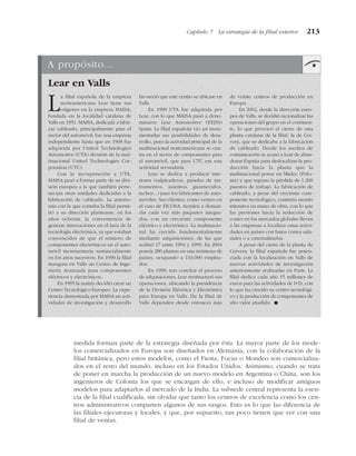 medida forman parte de la estrategia diseñada por ésta. La mayor parte de los mode-
los comercializados en Europa son diseñados en Alemania, con la colaboración de la
filial británica, pero estos modelos, como el Fiesta, Focus o Mondeo son comercializa-
dos en el resto del mundo, incluso en los Estados Unidos. Asimismo, cuando se trata
de poner en marcha la producción de un nuevo modelo en Argentina o China, son los
ingenieros de Colonia los que se encargan de ello, e incluso de modificar antiguos
modelos para adaptarlos al mercado de la India. La subsede central representa la esen-
cia de la filial cualificada, sin olvidar que tanto los centros de excelencia como los cen-
tros administrativos comparten algunos de sus rasgos. Esto es lo que las diferencia de
las filiales ejecutoras y locales, y que, por supuesto, tan poco tienen que ver con una
filial de ventas.
Capítulo 7 La estrategia de la filial exterior 213
A propósito...
Lear en Valls
La filial española de la empresa
norteamericana Lear tiene sus
orígenes en la empresa MAISA,
fundada en la localidad catalana de
Valls en 1951. MAISA, dedicada a fabri-
car cableado, principalmente para el
sector del automóvil, fue una empresa
independiente hasta que en 1968 fue
adquirida por United Technologies
Automotive (UTA) división de la mul-
tinacional United Technologies Cor-
poration (UTC).
Con la incorporación a UTA,
MAISA pasó a formar parte de su divi-
sión europea a la que también perte-
necían otras unidades dedicadas a la
fabricación de cableado. La autono-
mía con la que contaba la filial permi-
tió a su dirección plantearse, en los
años ochenta, la conveniencia de
generar innovaciones en el área de la
tecnología electrónica, ya que estaban
convencidos de que el número de
componentes electrónicos en el auto-
móvil incrementaría sustancialmente
en los años sucesivos. En 1990 la filial
inaugura en Valls un Centro de Inge-
niería Avanzada para componentes
eléctricos y electrónicos.
En 1995 la matriz decidió crear un
Centro Tecnológico Europeo. La expe-
riencia demostrada por MAISA en acti-
vidades de investigación y desarrollo
favoreció que este centro se ubicase en
Valls.
En 1999 UTA fue adquirida por
Lear, con lo que MAISA pasó a deno-
minarse Lear Automotive (EEDS)
Spain. La filial española vio así incre-
mentadas sus posibilidades de desa-
rrollo, pues la actividad principal de la
multinacional norteamericana se cen-
tra en el sector de componentes para
el automóvil, que para UTC era una
actividad secundaria.
Lear se dedica a producir inte-
riores (salpicaderos, paneles de ins-
trumentos, asientos, guarnecidos,
techos...) para los fabricantes de auto-
móviles. Sus clientes, como vemos en
el caso de FICOSA, tienden a deman-
dar cada vez más paquetes integra-
dos, con un creciente componente
eléctrico y electrónico. La multinacio-
nal ha crecido fundamentalmente
mediante adquisiciones, de las que
realizó 17 entre 1994 y 1999. En 2004
poseía 280 plantas en una treintena de
países, ocupando a 110.000 emplea-
dos.
En 1999, tras concluir el proceso
de adquisiciones, Lear reestructuró sus
operaciones, ubicando la presidencia
de la División Eléctrica y Electrónica
para Europa en Valls. De la filial de
Valls dependen desde entonces más
de veinte centros de producción en
Europa.
En 2002, desde la dirección euro-
pea de Valls, se decidió racionalizar las
operaciones del grupo en el continen-
te, lo que provocó el cierre de otra
planta catalana de la filial, la de Cer-
vera, que se dedicaba a la fabricación
de cableado. Desde los medios de
comunicación se acusó a Lear de aban-
donar España para deslocalizar la pro-
ducción hacia la planta que la
multinacional posee en Mielec (Polo-
nia) y que supuso la pérdida de 1.200
puestos de trabajo. La fabricación de
cableado, a pesar del creciente com-
ponente tecnológico, continúa siendo
intensiva en mano de obra, con lo que
las presiones hacia la reducción de
costes en los mercados globales llevan
a las empresas a localizar estas activi-
dades en países con bajos costes sala-
riales o a externalizarlas.
A pesar del cierre de la planta de
Cervera, la filial española fue poten-
ciada con la localización en Valls de
nuevas actividades de investigación
anteriormente realizadas en París. La
filial dedica cada año 15 millones de
euros para las actividades de I+D, con
lo que ha crecido su centro tecnológi-
co y la producción de componentes de
alto valor añadido. !
 