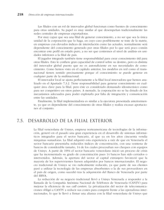 Las filiales con un rol de innovador global funcionan como fuentes de conocimiento
para otras unidades. Su papel es muy similar al que desempeñan tradicionalmente las
sedes centrales de empresas exportadoras.
Por muy capaz que sea una filial de generar conocimiento, a no ser que sea la única
unidad de la corporación que lo haga, en cuyo caso posiblemente se trate de la matriz,
en empresas con elevados índices de interrelación como las actuales, normalmente será
dependiente del conocimiento generado por otras filiales por lo que será poco común
encontrar este perfil en estado puro, a no ser que centremos el nivel de análisis en uni-
dades inferiores a la filial de país.
El jugador integrado también tiene responsabilidad para crear conocimiento útil para
otras filiales. Esto le confiere gran capacidad de control sobre su destino, pero es distinta
del innovador global puesto que no es autosuficiente en sus necesidades de cono-
cimiento. Como hemos visto en el capítulo anterior, los modelos en red como el trans-
nacional tienen sentido precisamente porque el conocimiento se puede generar en
cualquier parte de la multinacional.
El innovador local se ajusta perfectamente a la filial local innovadora que hemos ana-
lizado en el Apartado 7.3.2. Tiene responsabilidad para generar conocimiento en cual-
quier área clave para la filial, pero éste es considerado demasiado idiosincrásico como
para ser competitivo en otros países. A menudo, la corporación no se ha dotado de los
mecanismos adecuados para poder explotarlo por falta de integración y comunicación
entre las unidades.
Finalmente, la filial implementadora es similar a la ejecutora presentada anteriormen-
te, ya que es dependiente del conocimiento de otras filiales y realiza escasas aportacio-
nes al conjunto.
7.5. Desarrollo de la filial exterior
La filial venezolana de Unisys, empresa norteamericana de tecnologías de la informa-
ción, generó en el pasado una gran experiencia en el desarrollo de sistemas informá-
ticos integrados para el sector bancario, al que ya en los años cincuenta vendía
máquinas sumadoras. La filial adquirió esta experiencia a raíz de que en Venezuela el
sector bancario presentaba reducidos índices de concentración, con una veintena de
bancos de considerable tamaño, 14 de los cuales procesaban sus cheques con equipos
de Unisys. A partir de 1994 el sector bancario venezolano inició un proceso de crisis
que ha incrementado su grado de concentración pues 14 bancos han sido cerrados o
intervenidos. Además, la apertura del sector al capital extranjero favoreció que la
mayoría de los supervivientes fuesen adquiridos por bancos internacionales. El nego-
cio tradicional de Unisys se vio radicalmente reducido, ya que parte de sus clientes
pasó a utilizar la tecnología de las empresas absorbentes o la de sus proveedores en
el país de origen, como sucedió tras la adquisición del Banco de Venezuela por parte
del BBVA.
La reducción de su negocio tradicional llevó a Unisys Venezuela a responder a la
llamada de la Compañía Anónima Nacional de Teléfonos de Venezuela (CANTV) para
mejorar la eficiencia de sus call centers. La privatización del sector de telecomunica-
ciones obligó a CANTV a reducir sus costes para competir frente a las operadoras inter-
nacionales, lo que le llevó a firmar una alianza con la filial venezolana de Unisys que
218 Dirección de empresas internacionales
 