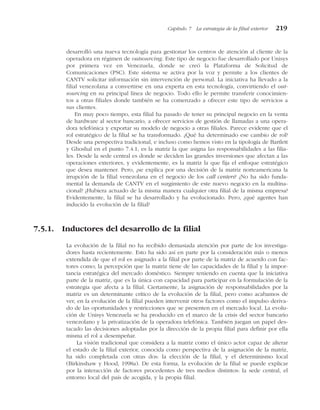 desarrolló una nueva tecnología para gestionar los centros de atención al cliente de la
operadora en régimen de outsourcing. Este tipo de negocio fue desarrollado por Unisys
por primera vez en Venezuela, donde se creó la Plataforma de Solicitud de
Comunicaciones (PSC). Este sistema se activa por la voz y permite a los clientes de
CANTV solicitar información sin intervención de personal. La iniciativa ha llevado a la
filial venezolana a convertirse en una experta en esta tecnología, convirtiendo el out-
sourcing en su principal línea de negocio. Todo ello le permite transferir conocimien-
tos a otras filiales donde también se ha comenzado a ofrecer este tipo de servicios a
sus clientes.
En muy poco tiempo, esta filial ha pasado de tener su principal negocio en la venta
de hardware al sector bancario, a ofrecer servicios de gestión de llamadas a una opera-
dora telefónica y exportar su modelo de negocio a otras filiales. Parece evidente que el
rol estratégico de la filial se ha transformado. ¿Qué ha determinado ese cambio de rol?
Desde una perspectiva tradicional, e incluso como hemos visto en la tipología de Bartlett
y Ghoshal en el punto 7.4.1, es la matriz la que asigna las responsabilidades a las filia-
les. Desde la sede central es donde se deciden las grandes inversiones que afectan a las
operaciones exteriores, y evidentemente, es la matriz la que fija el enfoque estratégico
que desea mantener. Pero, ¿se explica por una decisión de la matriz norteamericana la
irrupción de la filial venezolana en el negocio de los call centers? ¿No ha sido funda-
mental la demanda de CANTV en el surgimiento de este nuevo negocio en la multina-
cional? ¿Hubiera actuado de la misma manera cualquier otra filial de la misma empresa?
Evidentemente, la filial se ha desarrollado y ha evolucionado. Pero, ¿qué agentes han
inducido la evolución de la filial?
7.5.1. Inductores del desarrollo de la filial
La evolución de la filial no ha recibido demasiada atención por parte de los investiga-
dores hasta recientemente. Esto ha sido así en parte por la consideración más o menos
extendida de que el rol es asignado a la filial por parte de la matriz de acuerdo con fac-
tores como; la percepción que la matriz tiene de las capacidades de la filial y la impor-
tancia estratégica del mercado doméstico. Siempre teniendo en cuenta que la iniciativa
parte de la matriz, que es la única con capacidad para participar en la formulación de la
estrategia que afecta a la filial. Ciertamente, la asignación de responsabilidades por la
matriz es un determinante crítico de la evolución de la filial, pero como acabamos de
ver, en la evolución de la filial pueden intervenir otros factores como el impulso deriva-
do de las oportunidades y restricciones que se presenten en el mercado local. La evolu-
ción de Unisys Venezuela se ha producido en el marco de la crisis del sector bancario
venezolano y la privatización de la operadora telefónica. También juegan un papel des-
tacado las decisiones adoptadas por la dirección de la propia filial para definir por ella
misma el rol a desempeñar.
La visión tradicional que considera a la matriz como el único actor capaz de alterar
el estado de la filial exterior, conocida como perspectiva de la asignación de la matriz,
ha sido completada con otras dos: la elección de la filial, y el determinismo local
(Birkinshaw y Hood, 1998a). De esta forma, la evolución de la filial se puede explicar
por la interacción de factores procedentes de tres medios distintos: la sede central, el
entorno local del país de acogida, y la propia filial.
Capítulo 7 La estrategia de la filial exterior 219
 