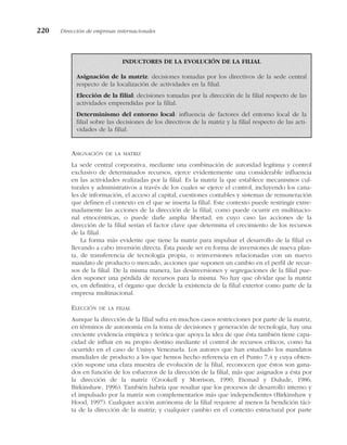 ASIGNACIÓN DE LA MATRIZ
La sede central corporativa, mediante una combinación de autoridad legítima y control
exclusivo de determinados recursos, ejerce evidentemente una considerable influencia
en las actividades realizadas por la filial. Es la matriz la que establece mecanismos cul-
turales y administrativos a través de los cuales se ejerce el control, incluyendo los cana-
les de información, el acceso al capital, cuestiones contables y sistemas de remuneración
que definen el contexto en el que se inserta la filial. Este contexto puede restringir extre-
madamente las acciones de la dirección de la filial, como puede ocurrir en multinacio-
nal etnocéntricas, o puede darle amplia libertad, en cuyo caso las acciones de la
dirección de la filial serían el factor clave que determina el crecimiento de los recursos
de la filial.
La forma más evidente que tiene la matriz para impulsar el desarrollo de la filial es
llevando a cabo inversión directa. Ésta puede ser en forma de inversiones de nueva plan-
ta, de transferencia de tecnología propia, o reinversiones relacionadas con un nuevo
mandato de producto o mercado, acciones que suponen un cambio en el perfil de recur-
sos de la filial. De la misma manera, las desinversiones y segregaciones de la filial pue-
den suponer una pérdida de recursos para la misma. No hay que olvidar que la matriz
es, en definitiva, el órgano que decide la existencia de la filial exterior como parte de la
empresa multinacional.
ELECCIÓN DE LA FILIAL
Aunque la dirección de la filial sufra en muchos casos restricciones por parte de la matriz,
en términos de autonomía en la toma de decisiones y generación de tecnología, hay una
creciente evidencia empírica y teórica que apoya la idea de que ésta también tiene capa-
cidad de influir en su propio destino mediante el control de recursos críticos, como ha
ocurrido en el caso de Unisys Venezuela. Los autores que han estudiado los mandatos
mundiales de producto a los que hemos hecho referencia en el Punto 7.4 y cuya obten-
ción supone una clara muestra de evolución de la filial, reconocen que éstos son gana-
dos en función de los esfuerzos de la dirección de la filial, más que asignados a ésta por
la dirección de la matriz (Crookell y Morrison, 1990; Etemad y Dulude, 1986;
Birkinshaw, 1996). También habría que resaltar que los procesos de desarrollo interno y
el impulsado por la matriz son complementarios más que independientes (Birkinshaw y
Hood, 1997). Cualquier acción autónoma de la filial requiere al menos la bendición táci-
ta de la dirección de la matriz; y cualquier cambio en el contexto estructural por parte
220 Dirección de empresas internacionales
INDUCTORES DE LA EVOLUCIÓN DE LA FILIAL
Asignación de la matriz: decisiones tomadas por los directivos de la sede central
respecto de la localización de actividades en la filial.
Elección de la filial: decisiones tomadas por la dirección de la filial respecto de las
actividades emprendidas por la filial.
Determinismo del entorno local: influencia de factores del entorno local de la
filial sobre las decisiones de los directivos de la matriz y la filial respecto de las acti-
vidades de la filial.
 
