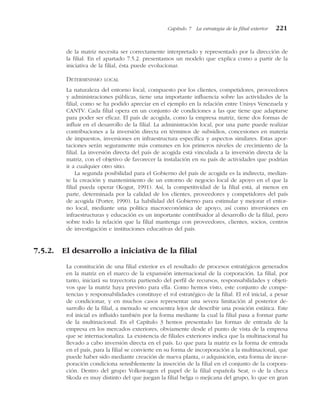 de la matriz necesita ser correctamente interpretado y representado por la dirección de
la filial. En el apartado 7.5.2. presentamos un modelo que explica como a partir de la
iniciativa de la filial, ésta puede evolucionar.
DETERMINISMO LOCAL
La naturaleza del entorno local, compuesto por los clientes, competidores, proveedores
y administraciones públicas, tiene una importante influencia sobre las actividades de la
filial, como se ha podido apreciar en el ejemplo en la relación entre Unisys Venezuela y
CANTV. Cada filial opera en un conjunto de condiciones a las que tiene que adaptarse
para poder ser eficaz. El país de acogida, como la empresa matriz, tiene dos formas de
influir en el desarrollo de la filial. La administración local, por una parte puede realizar
contribuciones a la inversión directa en términos de subsidios, concesiones en materia
de impuestos, inversiones en infraestructura específica y aspectos similares. Estas apor-
taciones serán seguramente más comunes en los primeros niveles de crecimiento de la
filial. La inversión directa del país de acogida está vinculada a la inversión directa de la
matriz, con el objetivo de favorecer la instalación en su país de actividades que podrían
ir a cualquier otro sitio.
La segunda posibilidad para el Gobierno del país de acogida es la indirecta, median-
te la creación y mantenimiento de un entorno de negocio local de apoyo en el que la
filial pueda operar (Kogut, 1991). Así, la competitividad de la filial está, al menos en
parte, determinada por la calidad de los clientes, proveedores y competidores del país
de acogida (Porter, 1990). La habilidad del Gobierno para estimular y mejorar el entor-
no local, mediante una política macroeconómica de apoyo, así como inversiones en
infraestructuras y educación es un importante contribuidor al desarrollo de la filial, pero
sobre todo la relación que la filial mantenga con proveedores, clientes, socios, centros
de investigación e instituciones educativas del país.
7.5.2. El desarrollo a iniciativa de la filial
La constitución de una filial exterior es el resultado de procesos estratégicos generados
en la matriz en el marco de la expansión internacional de la corporación. La filial, por
tanto, iniciará su trayectoria partiendo del perfil de recursos, responsabilidades y objeti-
vos que la matriz haya previsto para ella. Como hemos visto, este conjunto de compe-
tencias y responsabilidades constituye el rol estratégico de la filial. El rol inicial, a pesar
de condicionar, y en muchos casos representar una severa limitación al posterior de-
sarrollo de la filial, a menudo se encuentra lejos de describir una posición estática. Este
rol inicial es influido también por la forma mediante la cual la filial pasa a formar parte
de la multinacional. En el Capítulo 3 hemos presentado las formas de entrada de la
empresa en los mercados exteriores, obviamente desde el punto de vista de la empresa
que se internacionaliza. La existencia de filiales exteriores indica que la multinacional ha
llevado a cabo inversión directa en el país. Lo que para la matriz es la forma de entrada
en el país, para la filial se convierte en su forma de incorporación a la multinacional, que
puede haber sido mediante creación de nueva planta, o adquisición, esta forma de incor-
poración condiciona sensiblemente la inserción de la filial en el conjunto de la corpora-
ción. Dentro del grupo Volkswagen el papel de la filial española Seat, o de la checa
Skoda es muy distinto del que juegan la filial belga o mejicana del grupo, lo que en gran
Capítulo 7 La estrategia de la filial exterior 221
 