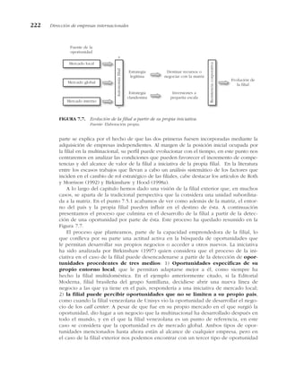 parte se explica por el hecho de que las dos primeras fuesen incorporadas mediante la
adquisición de empresas independientes. Al margen de la posición inicial ocupada por
la filial en la multinacional, su perfil puede evolucionar con el tiempo, en este punto nos
centraremos en analizar las condiciones que pueden favorecer el incremento de compe-
tencias y del alcance de valor de la filial a iniciativa de la propia filial. En la literatura
entre los escasos trabajos que llevan a cabo un análisis sistemático de los factores que
inciden en el cambio de rol estratégico de las filiales, cabe destacar los artículos de Roth
y Morrison (1992) y Birkinshaw y Hood (1998a).
A lo largo del capítulo hemos dado una visión de la filial exterior que, en muchos
casos, se aparta de la tradicional perspectiva que la considera una unidad subordina-
da a la matriz. En el punto 7.5.1 acabamos de ver como además de la matriz, el entor-
no del país y la propia filial pueden influir en el destino de ésta. A continuación
presentamos el proceso que culmina en el desarrollo de la filial a partir de la detec-
ción de una oportunidad por parte de ésta. Este proceso ha quedado resumido en la
Figura 7.7.
El proceso que planteamos, parte de la capacidad emprendedora de la filial, lo
que conlleva por su parte una actitud activa en la búsqueda de oportunidades que
le permitan desarrollar sus propios negocios o acceder a otros nuevos. La iniciativa
ha sido analizada por Birkinshaw (1997) quien considera que el proceso de la ini-
ciativa en el caso de la filial puede desencadenarse a partir de la detección de opor-
tunidades procedentes de tres medios: 1) Oportunidades específicas de su
propio entorno local, que le permitan adaptarse mejor a él, como siempre ha
hecho la filial multidoméstica. En el ejemplo anteriormente citado, si la Editorial
Moderna, filial brasileña del grupo Santillana, decidiese abrir una nueva línea de
negocio a las que ya tiene en el país, respondería a una iniciativa de mercado local;
2) la filial puede percibir oportunidades que no se limiten a su propio país,
como cuando la filial venezolana de Unisys vio la oportunidad de desarrollar el nego-
cio de los call center. A pesar de que fue en su propio mercado en el que surgió la
oportunidad, dio lugar a un negocio que la multinacional ha desarrollado después en
todo el mundo, y en el que la filial venezolana es un punto de referencia, en este
caso se considera que la oportunidad es de mercado global. Ambos tipos de opor-
tunidades mencionados hasta ahora están al alcance de cualquier empresa, pero en
el caso de la filial exterior nos podemos encontrar con un tercer tipo de oportunidad
222 Dirección de empresas internacionales
Mercado local
Mercado global
Mercado interno
Autonomía
filial
+
–
Estrategia
legítima
Estrategia
clandestina
Destinar recursos o
negociar con la matriz
Inversiones a
pequeña escala
Resistencia
corporativa
Evolución de
la filial
Fuente de la
oportunidad
FIGURA 7.7. Evolución de la filial a partir de su propia iniciativa.
Fuente: Elaboración propia.
 