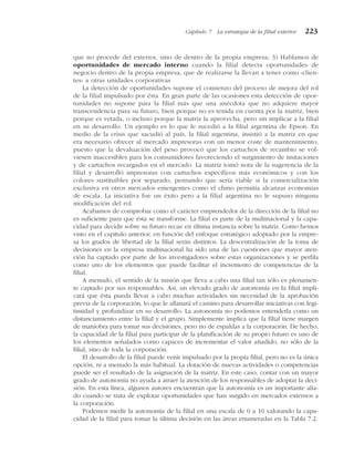 que no procede del exterior, sino de dentro de la propia empresa; 3) Hablamos de
oportunidades de mercado interno cuando la filial detecta oportunidades de
negocio dentro de la propia empresa, que de realizarse la llevan a tener como «clien-
tes» a otras unidades corporativas
La detección de oportunidades supone el comienzo del proceso de mejora del rol
de la filial impulsado por ésta. En gran parte de las ocasiones esta detección de opor-
tunidades no supone para la filial más que una anécdota que no adquiere mayor
transcendencia para su futuro, bien porque no es tenida en cuenta por la matriz, bien
porque es vetada, o incluso porque la matriz la aprovecha, pero sin implicar a la filial
en su desarrollo. Un ejemplo es lo que le sucedió a la filial argentina de Epson. En
medio de la crisis que sacudió al país, la filial argentina, insistió a la matriz en que
era necesario ofrecer al mercado impresoras con un menor coste de mantenimiento,
puesto que la devaluación del peso provocó que los cartuchos de recambio se vol-
viesen inaccesibles para los consumidores favoreciendo el surgimiento de imitaciones
y de cartuchos recargados en el mercado. La matriz tomó nota de la sugerencia de la
filial y desarrolló impresoras con cartuchos específicos más económicos y con los
colores sustituibles por separado, pensando que sería viable si la comercialización
exclusiva en otros mercados emergentes como el chino permitía alcanzar economías
de escala. La iniciativa fue un éxito pero a la filial argentina no le supuso ninguna
modificación del rol.
Acabamos de comprobar como el carácter emprendedor de la dirección de la filial no
es suficiente para que ésta se transforme. La filial es parte de la multinacional y la capa-
cidad para decidir sobre su futuro recae en última instancia sobre la matriz. Como hemos
visto en el capítulo anterior, en función del enfoque estratégico adoptado por la empre-
sa los grados de libertad de la filial serán distintos. La descentralización de la toma de
decisiones en la empresa multinacional ha sido una de las cuestiones que mayor aten-
ción ha captado por parte de los investigadores sobre estas organizaciones y se perfila
como uno de los elementos que puede facilitar el incremento de competencias de la
filial.
A menudo, el sentido de la misión que lleva a cabo una filial tan sólo es plenamen-
te captado por sus responsables. Así, un elevado grado de autonomía en la filial impli-
cará que ésta pueda llevar a cabo muchas actividades sin necesidad de la aprobación
previa de la corporación, lo que le allanará el camino para desarrollar iniciativas con legi-
timidad y profundizar en su desarrollo. La autonomía no podemos entenderla como un
distanciamiento entre la filial y el grupo. Simplemente implica que la filial tiene margen
de maniobra para tomar sus decisiones, pero no de espaldas a la corporación. De hecho,
la capacidad de la filial para participar de la planificación de su propio futuro es uno de
los elementos señalados como capaces de incrementar el valor añadido, no sólo de la
filial, sino de toda la corporación.
El desarrollo de la filial puede venir impulsado por la propia filial, pero no es la única
opción, ni a menudo la más habitual. La dotación de nuevas actividades o competencias
puede ser el resultado de la asignación de la matriz. En este caso, contar con un mayor
grado de autonomía no ayuda a atraer la atención de los responsables de adoptar la deci-
sión. En esta línea, algunos autores encuentran que la autonomía es un importante alia-
do cuando se trata de explotar oportunidades que han surgido en mercados externos a
la corporación.
Podemos medir la autonomía de la filial en una escala de 0 a 10 valorando la capa-
cidad de la filial para tomar la última decisión en las áreas enumeradas en la Tabla 7.2.
Capítulo 7 La estrategia de la filial exterior 223
 