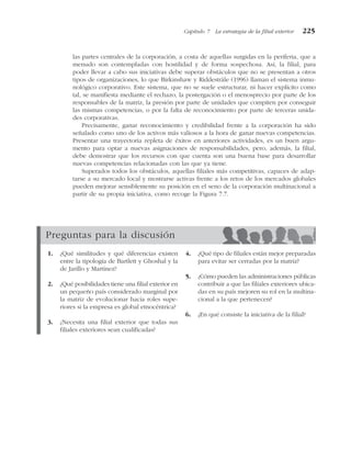 las partes centrales de la corporación, a costa de aquellas surgidas en la periferia, que a
menudo son contempladas con hostilidad y de forma sospechosa. Así, la filial, para
poder llevar a cabo sus iniciativas debe superar obstáculos que no se presentan a otros
tipos de organizaciones, lo que Birkinshaw y Riddestråle (1996) llaman el sistema inmu-
nológico corporativo. Este sistema, que no se suele estructurar, ni hacer explícito como
tal, se manifiesta mediante el rechazo, la postergación o el menosprecio por parte de los
responsables de la matriz, la presión por parte de unidades que compiten por conseguir
las mismas competencias, o por la falta de reconocimiento por parte de terceras unida-
des corporativas.
Precisamente, ganar reconocimiento y credibilidad frente a la corporación ha sido
señalado como uno de los activos más valiosos a la hora de ganar nuevas competencias.
Presentar una trayectoria repleta de éxitos en anteriores actividades, es un buen argu-
mento para optar a nuevas asignaciones de responsabilidades, pero, además, la filial,
debe demostrar que los recursos con que cuenta son una buena base para desarrollar
nuevas competencias relacionadas con las que ya tiene.
Superados todos los obstáculos, aquellas filiales más competitivas, capaces de adap-
tarse a su mercado local y mostrarse activas frente a los retos de los mercados globales
pueden mejorar sensiblemente su posición en el seno de la corporación multinacional a
partir de su propia iniciativa, como recoge la Figura 7.7.
Capítulo 7 La estrategia de la filial exterior 225
Preguntas para la discusión
1. ¿Qué similitudes y qué diferencias existen
entre la tipología de Bartlett y Ghoshal y la
de Jarillo y Martínez?
2. ¿Qué posibilidades tiene una filial exterior en
un pequeño país considerado marginal por
la matriz de evolucionar hacia roles supe-
riores si la empresa es global etnocéntrica?
3. ¿Necesita una filial exterior que todas sus
filiales exteriores sean cualificadas?
4. ¿Qué tipo de filiales están mejor preparadas
para evitar ser cerradas por la matriz?
5. ¿Cómo pueden las administraciones públicas
contribuir a que las filiales exteriores ubica-
das en su país mejoren su rol en la multina-
cional a la que pertenecen?
6. ¿En qué consiste la iniciativa de la filial?
 