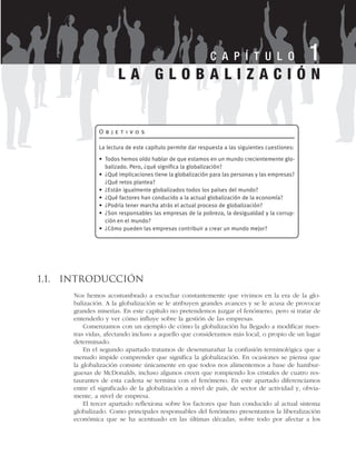 1.1. Introducción
Nos hemos acostumbrado a escuchar constantemente que vivimos en la era de la glo-
balización. A la globalización se le atribuyen grandes avances y se le acusa de provocar
grandes miserias. En este capítulo no pretendemos juzgar el fenómeno, pero si tratar de
entenderlo y ver cómo influye sobre la gestión de las empresas.
Comenzamos con un ejemplo de cómo la globalización ha llegado a modificar nues-
tras vidas, afectando incluso a aquello que consideramos más local, o propio de un lugar
determinado.
En el segundo apartado tratamos de desenmarañar la confusión terminológica que a
menudo impide comprender que significa la globalización. En ocasiones se piensa que
la globalización consiste únicamente en que todos nos alimentemos a base de hambur-
guesas de McDonalds, incluso algunos creen que rompiendo los cristales de cuatro res-
taurantes de esta cadena se termina con el fenómeno. En este apartado diferenciamos
entre el significado de la globalización a nivel de país, de sector de actividad y, obvia-
mente, a nivel de empresa.
El tercer apartado reflexiona sobre los factores que han conducido al actual sistema
globalizado. Como principales responsables del fenómeno presentamos la liberalización
económica que se ha acentuado en las últimas décadas, sobre todo por afectar a los
L A G L O B A L I Z A C I Ó N
C A P Í T U L O 1
O b j e t i v o s
La lectura de este capítulo permite dar respuesta a las siguientes cuestiones:
• Todos hemos oído hablar de que estamos en un mundo crecientemente glo-
balizado. Pero, ¿qué significa la globalización?
• ¿Qué implicaciones tiene la globalización para las personas y las empresas?
¿Qué retos plantea?
• ¿Están igualmente globalizados todos los países del mundo?
• ¿Qué factores han conducido a la actual globalización de la economía?
• ¿Podría tener marcha atrás el actual proceso de globalización?
• ¿Son responsables las empresas de la pobreza, la desigualdad y la corrup-
ción en el mundo?
• ¿Cómo pueden las empresas contribuir a crear un mundo mejor?
 