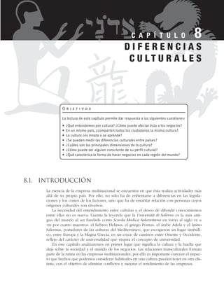 8.1. Introducción
La esencia de la empresa multinacional se encuentra en que ésta realiza actividades más
allá de su propio país. Por ello, no sólo ha de enfrentarse a diferencias en las legisla-
ciones y los costes de los factores, sino que ha de entablar relación con personas cuyos
orígenes culturales son diversos.
La necesidad del entendimiento entre culturas y el deseo de difundir conocimientos
entre ellas no es nueva. Cuenta la leyenda que la Università di Salerno es la más anti-
gua del mundo al ser fundada como Scuola Medica Salernitana en torno al siglo VII u
VIII por cuatro maestros: el hebreo Helinus, el griego Pontus, el árabe Adela y el latino
Salernus, portadores de las culturas del Mediterráneo, que escogieron un lugar simbóli-
co, entre Europa y la Magna Grecia, en un cruce de caminos entre Oriente y Occidente,
reflejo del carácter de universalidad que inspira el concepto de universidad.
En este capítulo analizaremos en primer lugar que significa la cultura y la huella que
deja sobre la sociedad y el mundo de los negocios. Las relaciones transculturales forman
parte de la rutina en las empresas multinacionales, por ello es importante conocer el impac-
to que hechos que podemos considerar habituales en una cultura pueden tener en otra dis-
tinta, con el objetivo de eliminar conflictos y mejorar el rendimiento de las empresas.
C A P Í T U L O 8
O b j e t i v o s
La lectura de este capítulo permite dar respuesta a las siguientes cuestiones:
• ¿Qué entendemos por cultura? ¿Cómo puede afectar ésta a los negocios?
• En un mismo país, ¿comparten todos los ciudadanos la misma cultura?
• La cultura ¿es innata o se aprende?
• ¿Se pueden medir las diferencias culturales entre países?
• ¿Cuáles son las principales dimensiones de la cultura?
• ¿Cómo puede ser alguien consciente de su perfil cultural?
• ¿Qué caracteriza la forma de hacer negocios en cada región del mundo?
D I F E R E N C I A S
C U L T U R A L E S
 