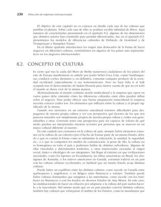 El objetivo de este capítulo no es conocer en detalle cada una de las culturas que
pueblan el planeta. Sobre cada una de ellas se podrían escribir infinidad de libros. Aquí
tratamos de caracterizarlas presentando en el apartado 8.2. algunas de las dimensiones
que distintos autores han construido para permitir diferenciarlas. Así, en el apartado 8.3.
presentamos los modelos de diferencias culturales de Hofstede, de Gesteland y de
Trompenaars y Hampden-Turner.
En el último apartado introducimos los rasgos más destacados de la forma de hacer
negocios en diferentes culturas, centrándonos en algunos de los países más representa-
tivos en los negocios internacionales.
8.2. Concepto de cultura
Es cierto que tras la caída del Muro de Berlín numerosos ciudadanos de los países del
este de Europa manifestaron su anhelo por poder beber Coca Cola, comer hamburgue-
sas, conducir coches alemanes o, en definitiva, consumir cualquier producto de la socie-
dad occidental, especialmente si era norteamericano. Pero no hace falta ir al Irak
ocupado tras el derrocamiento de Sadam Hussein para darnos cuenta de que no en todo
el mundo se desea vivir de la misma manera.
Afortunadamente el mundo continúa siendo multicultural y la empresa que opere en
varios países debe entender cómo las diferencias culturales entre ellos pueden influir
sobre el negocio. Para poder ofrecer una buena preparación transcultural la empresa
necesita conocer cuáles son los elementos que influyen sobre la cultura y el propio sig-
nificado de la misma.
Cuando nos movemos en un universo unicultural tenemos dificultades para des-
pegarnos de nuestra propia cultura y ver con perspectiva qué factores de los que nos
parecen naturales son simplemente propios de nuestra propia cultura y cuáles son gene-
ralizables a otras. Conviene tener esta perspectiva para ser capaces de valorar de qué
modo pueden ser interpretadas nuestras acciones por personas que se mueven en un
marco cultural diferente al nuestro.
En este capítulo nos centramos en la cultura de país, siempre habrá elementos comu-
nes en la cultura de un colectivo por el hecho de formar parte de un mismo Estado, debi-
do a que es común la forma como se administra la educación, la sanidad, la seguridad,
etc., o a que se comparten los medios de comunicación. A pesar de ello, la cultura no
es homogénea en todo el país y podremos hablar de distintas subculturas. Algunas de
ellas vinculadas a determinados territorios, y otras transversales asociadas al origen
social, étnico o ideológico de sus integrantes. Sin llegar al extremo en que civilizaciones
ancestrales, como los lapones en Escandinavia, las tribus amazónicas en Brasil, los abo-
rígenes de Australia, o los nativos americanos en Canadá, coexistan todavía en un país
con las culturas urbanas occidentales, es habitual que un mismo Estado acoja distintas
culturas.
Puede haber un equilibrio entre las distintas culturas, como sucede en Canadá entre
quebequeses y anglófonos, o en Bélgica entre flamencos y valones. También puede
haber culturas dominantes que marginen a las minoritarias, como sucede con los beré-
beres en Marruecos o con los kurdos en diversos Estados de Asia Menor. En este caso,
las multinacionales de hacer un esfuerzo por adaptarse a la cultura del país suelen hacer-
lo a la mayoritaria. Del mismo modo que en un país pueden convivir distintas culturas,
también hay culturas que sobrepasan el ámbito de los Estados, como la musulmana que
230 Dirección de empresas internacionales
 