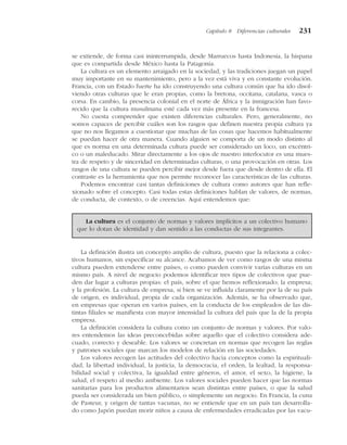 se extiende, de forma casi ininterrumpida, desde Marruecos hasta Indonesia, la hispana
que es compartida desde México hasta la Patagonia.
La cultura es un elemento arraigado en la sociedad, y las tradiciones juegan un papel
muy importante en su mantenimiento, pero a la vez está viva y en constante evolución.
Francia, con un Estado fuerte ha ido construyendo una cultura común que ha ido disol-
viendo otras culturas que le eran propias, como la bretona, occitana, catalana, vasca o
corsa. En cambio, la presencia colonial en el norte de África y la inmigración han favo-
recido que la cultura musulmana esté cada vez más presente en la francesa.
No cuesta comprender que existen diferencias culturales. Pero, generalmente, no
somos capaces de percibir cuáles son los rasgos que definen nuestra propia cultura ya
que no nos llegamos a cuestionar que muchas de las cosas que hacemos habitualmente
se puedan hacer de otra manera. Cuando alguien se comporta de un modo distinto al
que es norma en una determinada cultura puede ser considerado un loco, un excéntri-
co o un maleducado. Mirar directamente a los ojos de nuestro interlocutor es una mues-
tra de respeto y de sinceridad en determinadas culturas, o una provocación en otras. Los
rasgos de una cultura se pueden percibir mejor desde fuera que desde dentro de ella. El
contraste es la herramienta que nos permite reconocer las características de las culturas.
Podemos encontrar casi tantas definiciones de cultura como autores que han refle-
xionado sobre el concepto. Casi todas estas definiciones hablan de valores, de normas,
de conducta, de contexto, o de creencias. Aquí entendemos que:
La definición ilustra un concepto amplio de cultura, puesto que la relaciona a colec-
tivos humanos, sin especificar su alcance. Acabamos de ver como rasgos de una misma
cultura pueden extenderse entre países, o como pueden convivir varias culturas en un
mismo país. A nivel de negocio podemos identificar tres tipos de colectivos que pue-
den dar lugar a culturas propias: el país, sobre el que hemos reflexionado; la empresa;
y la profesión. La cultura de empresa, si bien se ve influida claramente por la de su país
de origen, es individual, propia de cada organización. Además, se ha observado que,
en empresas que operan en varios países, en la conducta de los empleados de las dis-
tintas filiales se manifiesta con mayor intensidad la cultura del país que la de la propia
empresa.
La definición considera la cultura como un conjunto de normas y valores. Por valo-
res entendemos las ideas preconcebidas sobre aquello que el colectivo considera ade-
cuado, correcto y deseable. Los valores se concretan en normas que recogen las reglas
y patrones sociales que marcan los modelos de relación en las sociedades.
Los valores recogen las actitudes del colectivo hacia conceptos como la espirituali-
dad, la libertad individual, la justicia, la democracia, el orden, la lealtad, la responsa-
bilidad social y colectiva, la igualdad entre géneros, el amor, el sexo, la higiene, la
salud, el respeto al medio ambiente. Los valores sociales pueden hacer que las normas
sanitarias para los productos alimentarios sean distintas entre países, o que la salud
pueda ser considerada un bien público, o simplemente un negocio. En Francia, la cuna
de Pasteur, y origen de tantas vacunas, no se entiende que en un país tan desarrolla-
do como Japón puedan morir niños a causa de enfermedades erradicadas por las vacu-
Capítulo 8 Diferencias culturales 231
La cultura es el conjunto de normas y valores implícitos a un colectivo humano
que lo dotan de identidad y dan sentido a las conductas de sus integrantes.
 