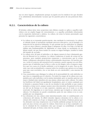 nas en otros lugares, simplemente porque en Japón son los médicos los que deciden
si se administran determinadas vacunas que les pueden privar de una potencial clien-
tela.
8.2.1. Características de la cultura
El término cultura tiene otras acepciones más elitistas cuando se aplica a aquellos indi-
viduos con un amplio bagaje de conocimientos, o a aquellas actividades relacionadas
con la expresión intelectual y artística. La cultura, tal como la hemos presentado aquí
presenta las siguientes características:
• La cultura no se transmite genéticamente, sino mediante la convivencia. La cultura
se infunde desde el nacimiento mediante procesos educativos, con el ejemplo y la
imitación de las prácticas habituales, lo que permite que los individuos se adapten
a vivir en otras culturas y puedan llegar a integrarse en ellas. Si el hijo o la hija del
talibán más fundamentalista de Afganistán se criase desde su nacimiento en un
kibutz israelí, sin que fuese tenido en cuenta su origen biológico, tendría la visión
del mundo de un judío.
• La cultura sirve de guía al individuo y de alguna manera lo hace eliminando gra-
dos de libertad en su conducta. La cultura condiciona el modo de actuar de las
personas, pero también proporciona respuestas y convenciones que le evitan
dudar y plantearse alternativas frente a determinadas situaciones. En muchos paí-
ses, vaciar el cenicero del automóvil en la carretera, puede suponer un acto libre,
puesto que el individuo que lo lleva a cabo no da ningún valor al impacto nega-
tivo que eso causa en el medio ambiente o en la imagen de su país. Para un ale-
mán, que está acostumbrado a separar todos los residuos que genera en su hogar
para que sean reciclados, ése es sin duda un acto intolerable y una muestra de
incivismo.
• Una característica que distingue la cultura de la personalidad de cada individuo es
que ésta es compartida por el colectivo. No todos los rasgos de la cultura son com-
partidos por cada individuo con la misma intensidad, pero se pueden apreciar con
mayor claridad entre miembros de una misma cultura que entre culturas. No todos
los beréberes del Sahel son igualmente hospitalarios, pero si vamos caminado por
el desierto y pasamos frente a una de sus tiendas lo más probable es que seamos
invitados a tomar un té, aunque seamos unos desconocidos. En general en los paí-
ses del sur de Europa se es más expresivo, mientras que en el norte se es más
reservado. En Argentina se es más locuaz, mientras que en Japón se valora más el
silencio. Un elemento no puede considerarse parte de una cultura si no es com-
partido por sus integrantes.
• Los elementos de una cultura están interrelacionados entre sí contribuyendo a la
coherencia del sistema. Es difícil entender algunos elementos de la cultura si se
extraen del contexto en el que se integran junto a los demás. Podemos pensar que
los alemanes son muy respetuosos con el medio ambiente porque las leyes de su
país son muy severas con quien lo vulnera. Estas leyes no se han construido con-
tra la voluntad de los ciudadanos sino que recogen su sensibilidad, el modelo
industrial del país, la forma como éste ha crecido.
232 Dirección de empresas internacionales
 