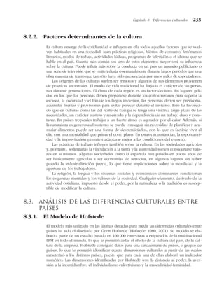 8.2.2. Factores determinantes de la cultura
La cultura emerge de la cotidianidad e influyen en ella todos aquellos factores que se vuel-
ven habituales en una sociedad, sean prácticas religiosas, hábitos de consumo, fenómenos
literarios, modos de trabajo, actividades lúdicas, programas de televisión o el idioma que se
hable en el país. Cuanto más común sea uno de estos elementos mayor será su influencia
sobre la cultura. Puede influir más sobre la conducta en un país un anuncio publicitario o
una serie de televisión que se emiten diaria o semanalmente durante largos períodos que una
obra maestra de teatro que tan sólo haya sido presenciada por unos miles de espectadores.
Los orígenes de las culturas suelen ser remotos y algunos de sus elementos provienen
de prácticas ancestrales. El modo de vida tradicional ha forjado el carácter de las perso-
nas durante generaciones. El clima de cada región es un factor decisivo. En lugares géli-
dos en los que las personas deben prepararse durante los cortos veranos para superar la
escasez, la oscuridad y el frío de los largos inviernos, las personas deben ser previsoras,
acumular fuerzas y provisiones para evitar perecer durante el invierno. Esto ha favoreci-
do que en culturas como las del norte de Europa se tenga una visión a largo plazo de las
necesidades, un carácter austero y reservado y la dependencia de un trabajo duro y cons-
tante. En países tropicales trabajar a un fuerte ritmo es agotador por el calor. Además, si
la naturaleza es generosa el sustento se puede conseguir sin necesidad de planificar y acu-
mular alimentos puede ser una forma de desperdiciarlos, con lo que es factible vivir al
día, con una mentalidad que prima el corto plazo. En estas circunstancias, la espontanei-
dad y la improvisación permiten adaptarse mejor a las condiciones del entorno.
Las prácticas de trabajo influyen también sobre la cultura. En las sociedades agrícolas
y, por tanto, sedentarias la vinculación a la tierra y la austeridad suelen considerarse valo-
res en sí mismos. Algunas sociedades como la española han pasado en pocos años de
ser básicamente agrícolas a ser economías de servicios, en algunos lugares sin haber
pasado la industrialización previa, lo que tiene implicaciones sobre la movilidad y la
apertura de los trabajadores.
La religión, la lengua y los sistemas sociales y económicos dominantes condicionan
los esquemas mentales y los valores de la sociedad. Cualquier elemento, derivado de la
actividad cotidiana, impuesto desde el poder, por la naturaleza o la tradición es suscep-
tible de modificar la cultura.
8.3. Análisis de las diferencias culturales entre
países
8.3.1. El Modelo de Hofstede
El modelo más utilizado en las últimas décadas para medir las diferencias culturales entre
países ha sido el diseñado por Geert Hofstede (Hofstede, 1980, 2001). Su modelo se ela-
boró a partir de un estudio basado en 160.000 entrevistas a empleados de la multinacional
IBM en todo el mundo, lo que le permitió aislar el efecto de la cultura del país, de la cul-
tura de la empresa. Hofstede consiguió datos para una cincuentena de países, o grupos de
países, lo que le permitió identificar cuatro dimensiones culturales a partir de las cuales
caracterizó a los distintos países, puesto que para cada una de ellas elaboró un indicador
numérico. Las dimensiones identificadas por Hofstede son: la distancia al poder, la aver-
sión a la incertidumbre, el individualismo-colectivismo y la masculinidad-feminidad.
Capítulo 8 Diferencias culturales 233
 