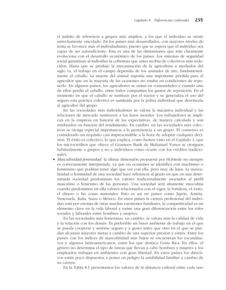 el ámbito de referencia a grupos más amplios, a los que el individuo se siente
estrechamente vinculado. En los países más desarrollados, con mayores niveles de
renta se favorece más el individualismo, puesto que se espera que el individuo sea
capaz de ser autosuficiente. Esta es una de las dimensiones que más claramente
evoluciona con el desarrollo económico de los países. Los sistemas de seguridad
social garantizan al individuo la cobertura que antes recibía de colectivos más redu-
cidos. Hasta que se produjo la mecanización de la agricultura a mediados del
siglo XX, el trabajo en el campo dependía de los animales de tiro, fundamental-
mente el caballo. La muerte del animal suponía una importante pérdida para el
agricultor que en la mayoría de las ocasiones no estaba en condiciones de repo-
nerlo. En algunos países, los agricultores se unían en comunidades y cuando uno
de ellos perdía el caballo, entre todos compartían los gastos de reposición. En el
momento en que el caballo se sustituye por el tractor y se generaliza el uso del
seguro esta práctica colectiva es sustituida por la póliza individual que desvincula
al agricultor del grupo.
En las sociedades más individualistas se valora la iniciativa individual y las
relaciones de mercado sustituyen a los lazos morales. Los trabajadores se impli-
can en la empresa en función de las expectativas, de manera calculada y son
retribuidos en función del rendimiento. En cambio, en las sociedades más colec-
tivas se otorga especial importancia a la pertenencia a un grupo. El consenso es
considerado un requisito casi imprescindible a la hora de adoptar cualquier deci-
sión. El éxito es colectivo, lo que explica, como hemos visto en el Capítulo 1, que
los microcréditos que ofrece el Grameen Bank de Muhamad Yunus se otorguen
habitualmente a grupos y no a individuos como ocurre con los créditos tradicio-
nales.
• Masculinidad-feminidad: la última dimensión propuesta por Hofstede no siempre
es correctamente interpretada, ya que en ocasiones se identifica con machismo o
feminismo que podrían tener algo que ver con ella, pero muy de lejos. La mascu-
linidad o feminidad de una sociedad hace referencia al grado en que en una deter-
minada sociedad predominan los valores tradicionalmente asociados al perfil
masculino o femenino de las personas. Una sociedad será altamente masculina
cuando predominen en ella valores relacionados con el vigor, la fortaleza, el éxito,
el dinero o las cosas materiales. Esto es así en países como Japón, Austria,
Venezuela, Italia, Suiza o México. En estos países la carrera profesional del indivi-
duo está por encima de otras muchas cuestiones familiares, la competitividad es un
elemento clave en la vida laboral y existe una gran diferenciación entre los roles
sociales y laborales entre hombres y mujeres.
En las sociedades más femeninas, en cambio, se valora más la calidad de vida
y la relación con los demás. Es preferible un buen ambiente de trabajo en el que
se pueda cooperar y sentirse seguro y a gusto antes que otro en el que se pue-
dan alcanzar mayores metas a cambio de una superior presión y estrés. Entre los
países con los índices de masculinidad más bajos se encuentran los escandina-
vos y algunos latinoamericanos, entre los que destaca Costa Rica. En ellos, el
género no determina el tipo de tareas que llevan a cabo hombres y mujeres y los
empleados trabajan en ambientes con gran libertad. En estos países los directi-
vos están poco dispuestos a poner en peligro la estabilidad familiar a cambio de
su carrera.
En la Tabla 8.1 presentamos los valores de la distancia cultural entre cada uno
Capítulo 8 Diferencias culturales 235
 