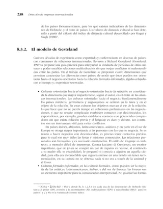 de los países iberoamericanos, para los que existen indicadores de las dimensio-
nes de Hofstede, y el resto de países. Los valores de distancia cultural se han obte-
nido a partir del cálculo del índice de distancia cultural desarrollado por Kogut y
Singh (1988)1
.
8.3.2. El modelo de Gesteland
Casi tres décadas de experiencia como expatriado y conferenciante en decenas de países,
con centenares de relaciones internacionales, llevaron a Richard Gesteland (Gesteland,
1999) a preparar una guía práctica para interpretar la conducta de personas de otras cul-
turas y poder entablar relaciones multiculturales sin que surjan conflictos ni malentendi-
dos entre las partes. En el trabajo de Gesteland se proponen cuatro dimensiones que
permiten caracterizar las diferencias entre países, de modo que éstas pueden ser: orien-
tadas hacia el negocio-orientadas hacia la relación; formales-informales; rígidas-relajadas
con el tiempo y; expresivas-reservadas.
• Culturas orientadas hacia el negocio-orientadas hacia la relación: es considera-
da la dimensión que mayor impacto tiene, según el autor, en el éxito de las alian-
zas internacionales. Las culturas orientadas hacia el negocio, fundamentalmente
los países nórdicos, germánicos y anglosajones se centran en la tarea y en el
objeto de la relación. En estas culturas los objetivos marcan el eje de la relación,
lo que hace que no se pierda tiempo en relaciones preliminares en las negocia-
ciones, y que no resulte complicado establecer contactos con desconocidos, los
exportadores, por ejemplo, pueden establecer contacto con potenciales compra-
dores sin que exista relación previa y el lenguaje es claro y directo. Los contra-
tos son un instrumento útil para evitar conflictos.
En países árabes, africanos, latinoamericanos, asiáticos y en parte en el sur de
Europa se otorga mayor importancia a las personas con las que se negocia. Se es
reacio a hacer negocios con desconocidos, es preciso tener contactos previos,
para lo cual son muy útiles las ferias y misiones comerciales. Las relaciones per-
sonales son frecuentes y es necesario mantenerlas. El estilo de lenguaje es indi-
recto, a menudo difícil de interpretar. Cuenta Luciano di Crescenzo, un escritor
napolitano, que de joven se compró un par de zapatos en Varese, al contárselo
a su madre ella se escandalizó, le preguntó si conocía a alguien en aquella ciu-
dad, para ella era inconcebible que alguien entrase en una tienda sin tener reco-
mendación, en su cultura no se obtenía nada si no era a través de la amistad y
el favor.
• Culturas formales-informales: en las culturas formales, como pueden ser la mayo-
ría de las asiáticas, latinoamericanas, árabes, y del sur de Europa, las formas son
un elemento importante para la comunicación interpersonal. No guardar las formas
238 Dirección de empresas internacionales
1
DCULij = ∑((Ihi-Ihj)2
/ Vh)/4, donde Ih, h: 1,2,3,4 son cada una de las dimensiones de Hofstede (dis-
tancia al poder (DP), aversión a la incertidumbre (AI), individualismo (IDV) y masculinidad (MA)) para los
países i y j, y Vh es la varianza del íesimo índice.
 