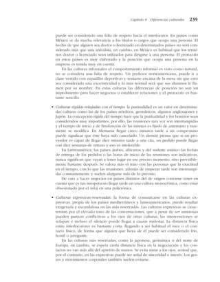 puede ser considerado una falta de respeto hacia el interlocutor. En países como
México se da mucha relevancia a los títulos o cargos que ocupa una persona. El
hecho de que alguien sea doctor o licenciado en determinados países no será con-
siderado más que una anécdota, en cambio, en México es habitual que los térmi-
nos doctor o licenciado sean utilizados para dirigirse a una persona. El protocolo
en estos países es muy elaborado y la posición que ocupa una persona en la
empresa es tenida muy en cuenta.
En las culturas informales el comportamiento informal es visto como natural,
no se considera una falta de respeto. Un profesor norteamericano, puede ir a
clase vestido con zapatillas deportivas y sentarse encima de la mesa sin que esto
sea considerado una excentricidad y lo más normal será que sus alumnos le lla-
men por su nombre. En estas culturas las diferencias de posición no son un
impedimento para hacer negocios o establecer relaciones y el protocolo es bas-
tante sencillo.
• Culturas rígidas-relajadas con el tiempo: la puntualidad es un valor en determina-
das culturas como las de los países nórdicos, germánicos, algunos anglosajones y
Japón. La concepción rígida del tiempo hace que la puntualidad y los horarios sean
considerados muy importantes, por ello, las reuniones rara vez son interrumpidas
y el tiempo de inicio y de finalización de las mismas es fijado de antemano y rara-
mente se modifica. En Alemania llegar cinco minutos tarde a un compromiso
puede significar que éste haya sido cancelado. Un alemán piensa que si un pro-
veedor es capaz de llegar diez minutos tarde a una cita, un pedido puede llegar
con diez semanas de retraso y eso es intolerable.
En Latinoamérica, los países árabes, africanos y del sudeste asiático las fechas
de entrega de los pedidos o las horas de inicio de las reuniones son indicativas,
nunca significan que vayan a tener lugar en ese preciso momento, sino previsible-
mente bastante después. Se valora más el trato con las personas que la exactitud
en el tiempo, con lo que las reuniones, además de empezar tarde son interrumpi-
das constantemente y suelen alargarse más de lo previsto.
De cara a hacer negocios en países distintos del de origen conviene tener en
cuenta que es tan irrespetuoso llegar tarde en una cultura monocrónica, como estar
obsesionado por el reloj en una policrónica.
• Culturas expresivas-reservadas: la forma de comunicarse en las culturas ex-
presivas, propia de los países mediterráneos y latinoamericanos, puede resultar
exagerada y escandalosa en las más reservadas. Las culturas expresivas se carac-
terizan por el elevado tono de las conversaciones, que a pesar de ser amistosas
pueden parecer conflictivas a los ojos de otras culturas, las intervenciones se
solapan e incluso el silencio puede llegar a causar malestar. La distancia física
entre interlocutores es bastante corta, llegando a ser habitual el roce o el con-
tacto físico, de forma que alguien que huya de él puede ser considerado frío,
hostil o arrogante.
En las culturas más reservadas, como la japonesa, germánica o del norte de
Europa, en cambio, se espera cierta distancia física en la negociación y los con-
tactos no van más allá del apretón de manos. Se evita mirar a los ojos, actitud que,
por el contrario, en las expresivas puede ser señal de sinceridad e interés. Los ges-
tos y movimientos corporales también suelen evitarse.
Capítulo 8 Diferencias culturales 239
 