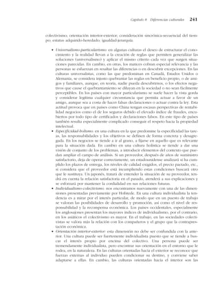colectivismo; orientación interior-exterior; consideración sincrónica-secuencial del tiem-
po; estatus adquirido-heredado; igualdad-jerarquía.
• Universalismo-particularismo: en algunas culturas el deseo de estructurar el cono-
cimiento y la realidad llevan a la creación de reglas que permiten generalizar las
soluciones (universalismo) y aplicar el mismo criterio cada vez que surgen situa-
ciones parecidas. En cambio, en otras, los matices cobran especial relevancia y las
personas se esfuerzan en resaltar las diferencias o en descubrir excepciones. En las
culturas universalistas, como las que predominan en Canadá, Estados Unidos o
Alemania, se considera injusto quebrantar las reglas en beneficio propio, o de ami-
gos y familiares, aunque, en teoría, nadie pueda descubrirnos, o los efectos nega-
tivos que cause el quebrantamiento se diluyan en la sociedad o no sean fácilmente
perceptibles. En los países con mayor particularismo se suele hacer la vista gorda
y considerar legítima cualquier circunstancia que permita actuar a favor de un
amigo, aunque sea a costa de hacer falsas declaraciones o actuar contra la ley. Esta
actitud provoca que en países como China tengan escasas perspectivas de rentabi-
lidad negocios como el de los seguros debido el elevado índice de fraudes, encu-
biertos por todo tipo de certificados y declaraciones falsos. En este tipo de países
también resulta especialmente complicado conseguir el respeto hacia la propiedad
intelectual.
• Especificidad-holismo: en una cultura en la que predomine la especificidad las tare-
as, las responsabilidades y los objetivos se definen de forma concreta y desagre-
gada. En los negocios se tiende a ir al grano, a fijarse en aquello que es relevante
para la situación dada. En cambio en una cultura holística se tiende a dar una
visión de conjunto de los problemas, a introducir elementos del contexto que pue-
dan ampliar el campo de análisis. Si un proveedor, después de años de suministro
satisfactorio, deja de operar correctamente, un estadounidense analizará si ha cum-
plido los plazos de entrega, los niveles de calidad exigidos, el precio pactado, etc.,
si considera que el proveedor está incumpliendo estas condiciones buscará otro
que le sustituya. Un japonés, tratará de entender la situación de su proveedor, ten-
drá en cuenta la relación satisfactoria en el pasado, atenderá a sus explicaciones y
se esforzará por mantener la cordialidad en sus relaciones futuras.
• Individualismo-colectivismo: nos encontramos nuevamente con una de las dimen-
siones presentadas previamente por Hofstede. En una cultura individualista la ten-
dencia es a mirar por el interés particular, de modo que en un puesto de trabajo
se valoran las posibilidades de desarrollo y promoción, así como el nivel de res-
ponsabilidad y la recompensa económica. Los países occidentales, especialmente
los anglosajones presentan los mayores índices de individualismo, por el contrario,
en los asiáticos el colectivismo es mayor. En el trabajo, en las sociedades colecti-
vistas se valora más la relación con los compañeros y el grupo que la contrapres-
tación económica.
• Orientación interior-exterior: esta dimensión no debe ser confundida con la ante-
rior. Una cultura puede ser fuertemente individualista puesto que se tiende a bus-
car el interés propio por encima del colectivo. Una persona puede ser
tremendamente individualista, pero encontrar sus orientación en el entorno que le
rodea, en la naturaleza. En las culturas orientadas hacia el exterior se reconoce que
fuerzas externas al individuo pueden condicionar su destino, y conviene saber
adaptarse a ellas. En cambio, las culturas orientadas hacia el interior son las
Capítulo 8 Diferencias culturales 241
 