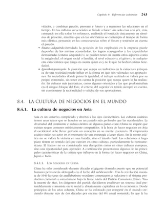 vidades, a combinar pasado, presente y futuro y a mantener las relaciones en el
tiempo. En las culturas secuenciales se tiende a hacer una sola cosa a la vez, con-
centrando en ella todos los esfuerzos, midiendo el resultado únicamente en térmi-
nos de presente, mientras que en las sincrónicas se contempla el tiempo de forma
más elástica, pensando en las consecuencias sobre el futuro y teniendo en cuenta
el pasado.
• Estatus adquirido-heredado: la posición de los empleados en la empresa puede
depender de los méritos acumulados, los logros conseguidos y las capacidades
demostradas (estatus adquirido) o se pueden tener en cuenta otros aspectos como
la antigüedad, el origen social o familiar, el nivel educativo, el género, o cualquier
otra característica que tenga en cuenta quien es y no lo que ha hecho (estatus here-
dado).
• Igualdad-jerarquía: la posición que ocupa un individuo en la estructura jerárqui-
ca de una sociedad puede influir en la forma en que son valoradas sus aportacio-
nes. En sociedades donde prima la igualdad, el trabajo realizado se valora por su
propio contenido, sin tener en cuenta la posición que ocupa quien lo ha realiza-
do. En culturas más jerárquicas, como algunas orientales y las que predominaban
en el antiguo bloque del Este, el criterio del superior es tenido siempre en cuenta,
sin cuestionarse la racionalidad o validez de sus aportaciones.
8.4. La cultura de negocios en el mundo
8.4.1. La cultura de negocios en Asia
Asia es un universo complicado y diverso a los ojos occidentales. Las culturas asiáticas
tienen unas raíces que se hunden en un pasado más profundo que las occidentales. La
diversidad del continente e incluso dentro de algunos países como China no impide que
existan rasgos comunes mínimamente compartidos. A la hora de hacer negocios en Asia
el occidental debe llevar grabado un concepto en su mente: paciencia. El empresario
asiático mide sus actos en el escenario de una estrategia a largo plazo. En la mente asiá-
tica no se valora la victoria en una batalla, sino el triunfo final. Las relaciones a largo
plazo tienen un sentido del que carecen en otras culturas, particularmente la norteame-
ricana. El fracaso no es considerado una decepción como en otras culturas europeas,
sino una oportunidad para aprender. A continuación presentamos algunas de las princi-
pales características de la cultura que influyen en la forma de hacer negocios en China,
Japón e India.
8.4.1.1. LOS NEGOCIOS EN CHINA
China ha sido considerado durante décadas el gigante dormido puesto que su potencial
humano permanecía aletargado en el lecho del subdesarrollo. Tras la revolución maoís-
ta de 1949 las tasas de analfabetismo seculares comenzaron a reducirse y el sistema pro-
ductivo comenzó a estructurarse bajo la firme tutela del Partido Comunista Chino. Tras
la muerte de Mao, los dirigentes del partido decidieron establecer un sistema dual pre-
tendidamente comunista en lo social y abiertamente capitalista en lo económico. Desde
principios de los años ochenta, China se ha esforzado por competir en el mundo cre-
ciendo durante más de dos décadas por encima del 8% anual sostenido, lo que la ha
Capítulo 8 Diferencias culturales 243
 