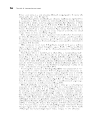 llevado a convertirse en la sexta economía del mundo con perspectivas de superar a la
primera en los años veinte del siglo XXI.
La China ofrece enormes posibilidades, no sólo como plataforma de exportación (se
la conoce como la fábrica del mundo), sino como mercado con una creciente demanda.
Este potencial ha atraído a numerosas empresas extranjeras. Pero adaptarse a la cultura
china no es fácil. Pocos años después de la muerte de Mao Tse Tung, cuando el país
comenzaba a abrirse al mundo, un directivo de una multinacional francesa fue detenido
desnudo desvariando en la plaza de Tiananmen. Aquel hombre había demostrado su
capacidad de adaptación a otros países en los que había sido expatriado, pero ante el
choque cultural con China sucumbió y enloqueció.
Hasta los profesionales con mayor experiencia internacional resultan desconcertados
por China. Las diferencias culturales con occidente son enormes. Laura Tsiu, consultora
de negocios hispano-chinos recomienda que el expatriado destinado a China tenga
conexión directa con la cúpula directiva de la empresa para asegurarle el máximo apoyo
y confianza de la dirección.
China cuenta casi con un cuarto de la población mundial, por lo que no podemos
esperar encontrarnos con un país homogéneo. A pesar de ello, el 90% de la población
pertenece al grupo étnico Han en el que los valores del confucianismo están arraigados
desde hace casi tres milenios.
Como hemos visto en el Capítulo 5, en la cultura China la consideración del indivi-
duo sin su familia no tiene sentido. Los vínculos son tan estrechos que hablar de nego-
cios en china es hacerlo de los negocios de la familia. La familia es lo primero y después
viene el negocio. En los negocios chinos no se piensa en el valor para los accionistas,
sino en servir al interés de la familia. Las fuentes de financiación son la familia y sus con-
tactos, los directivos provienen de la familia, la información financiera pertenece a la
familia y se mantiene en secreto. Los lazos familiares se complementan en China con un
sistema social conocido como guanxi (Chen, 2001).
Guanxi significa «conexión» y es definido por Pye (1992) como una relación de amis-
tad que implica un continuo intercambio de favores. El guanxi es algo más que una sim-
ple relación interpersonal. Implica la obligación recíproca de prestar ayuda en cuanto lo
solicite cualquiera de las partes. Este tipo de relación también puede existir en otras cul-
turas, lo que sucede en China es que el guanxi es necesario para casi todo, jugando un
papel crucial en la vida social y económica del país. Para los chinos, el guanxi es una
forma de inversión social. Cultivarlo, desarrollarlo y expandirlo es una de las preocupa-
ciones más comunes de los ciudadanos chinos (Tsang, 1998).
El vínculo a la familia o a los amigos es tan fuerte en China que se suele anteponer
a cualquier otra consideración. El interés de los allegados es tan prioritario que incluso
habitualmente está por encima de la ley. En China se piensa que si una ley impide ayu-
dar a un amigo no es una buena ley. En los negocios esto tiene importantes implicacio-
nes puesto que conceptos como engaño, trampa o estafa no son entendidos como tales.
Esto conlleva comportamientos considerados excesivamente oportunistas por los occi-
dentales. Hoteles Barceló firmó un contrato de gestión con los propietarios de un hotel
en Shanghai. En cuanto éstos aprendieron la forma de gestionar de Barceló rescindieron
unilateralmente el contrato. Este podría ser un hecho aislado en cualquier otro país, pero
en China es habitual que los derechos de la propiedad intelectual sean despreciados. No
sólo de productos como el Cola Cao o los Chupa Chups surgen continuamente decenas
de copias ilegales, incluso automóviles son copiados a General Motors, Toyota, Honda
o Volkswagen sin contar con ningún tipo de licencia otorgada por estos fabricantes.
244 Dirección de empresas internacionales
 
