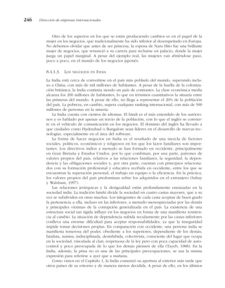 Otro de los aspectos en los que se están produciendo cambios es en el papel de la
mujer en los negocios, que tradicionalmente ha sido inferior al desempeñado en Europa.
No debemos olvidar que antes de ser princesa, la esposa de Naru Hito fue una brillante
mujer de negocios, que renunció a su carrera para recluirse en palacio, donde la mujer
juega un papel marginal. A pesar del ejemplo real, las mujeres van abriéndose paso,
poco a poco, en el mundo de los negocios japonés.
8.4.1.3. LOS NEGOCIOS EN INDIA
La India está cerca de convertirse en el país más poblado del mundo, superando inclu-
so a China, con más de mil millones de habitantes. A pesar de la huella de la coloniza-
ción británica, la India continúa siendo un país de contrastes. La clase económica media
alcanza los 200 millones de habitantes, lo que en términos cuantitativos la situaría entre
las primeras del mundo. A pesar de ello, no llega a representar el 20% de la población
del país. La pobreza, en cambio, supera cualquier ranking internacional, con más de 500
millones de personas en la miseria.
La India cuenta con cientos de idiomas. El hindi es el más extendido de los autócto-
nos y es hablado por apenas un tercio de la población, con lo que el inglés se convier-
te en el vehículo de comunicación en los negocios. El dominio del inglés ha llevado a
que ciudades como Hyderabad o Bangalore sean líderes en el desarrollo de nuevas tec-
nologías, especialmente en el área del software.
La forma de hacer negocios en India es el resultado de una mezcla de factores
sociales, políticos, económicos y religiosos en los que los lazos familiares son impor-
tantes. Los directivos indios a menudo se han formado en occidente, principalmente
en Gran Bretaña y Estados Unidos, por lo que combinan, por una parte, patrones de
valores propios del país, relativos a las relaciones familiares, la seguridad, la depen-
dencia y las obligaciones sociales y, por otra parte, cuentan con principios relaciona-
dos con su formación profesional y educativa recibida en occidente, entre los que se
encuentran la superación personal, el trabajo en equipo o la eficiencia. En la práctica,
los valores propios del país predominan sobre los adquiridos en el extranjero (Sahay
y Walsham, 1997).
Las relaciones jerárquicas y la desigualdad están profundamente enraizadas en la
sociedad india. La tradición hindú divide la sociedad en cuatro castas mayores, que a su
vez se subdividen en otras muchas. Los integrantes de cada casta aceptan de buen grado
la pertenencia a ella, incluso en las inferiores, a menudo menospreciadas por las demás
y principales víctimas de la corrupción generalizada en el país. La existencia de una
estructura social tan rígida influye en los negocios en forma de una manifiesta resisten-
cia al cambio. La situación de dependencia sufrida secularmente por las castas inferiores
conlleva una enorme dificultad para aceptar responsabilidades, ya que la inseguridad
impide tomar decisiones propias. En comparación con occidente, una persona india se
manifiesta temerosa del poder, obediente a los superiores, dependiente de los demás,
fatalista, sumisa, indisciplinada, desinhibida, colectivista, consciente del lugar que ocupa
en la sociedad, vinculada al clan, respetuosa de la ley pero con poca capacidad de auto-
control y poco preocupada de lo que los demás piensen de ella (Tayeb, 1988). En la
India, además, la prisa no es una de las principales preocupaciones, se usa la misma
expresión para referirse a ayer que a mañana.
Como vimos en el Capítulo 1, la India comenzó su apertura al exterior más tarde que
otros países de su entorno y de manera menos decidida. A pesar de ello, en los últimos
246 Dirección de empresas internacionales
 