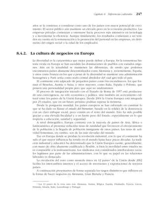 años se la comienza a considerar como uno de los países con mayor potencial de creci-
miento. El sector público aún mantiene un elevado peso en la economía productiva. Las
empresas privadas comienzan a orientarse hacia procesos más intensivos en tecnología
y a incrementar la eficiencia. Aunque tímidamente, los resultados comienzan a ser teni-
dos en cuenta en la remuneración y la promoción del personal en las empresas, en detri-
mento del origen social o la edad de los empleados.
8.4.2. La cultura de negocios en Europa
La diversidad es la característica que mejor puede definir a Europa. En la tormentosa his-
toria vivida en Europa se han sucedido las dominaciones de pueblos con variados oríge-
nes. Aún en la actualidad se mantienen las diferencias, de modo que podemos
encontrarnos países altamente descentralizados como Alemania y, recientemente, España,
y otros como Francia en los que a pesar de la diversidad se mantiene una administración
homogénea y París actúa como nodo central alrededor del cual gira todo el país.
El continente está salpicado de pequeños países como los escandinavos, los que for-
man el Benelux, Austria o Suiza, y otros mayores, como Italia, España o Polonia, que
poseen una personalidad propia pero que aquí no analizaremos.
El proceso de integración iniciado con el Tratado de Roma de 1957 está producien-
do una convergencia, no sólo económica y política, sino también un acercamiento cul-
tural entre los países de la Unión Europea. Desde 2004 la Unión Europea está integrada
por 25 estados, que en un futuro próximo podrían superar la treintena.
Desde la postguerra mundial, los países europeos se han esforzado en construir lo
que se ha dado en llamar el estado del bienestar, basado en la solidez de la democracia
con un claro enfoque social, poco común en el resto del mundo. Esto ha sido posible
gracias a una elevada fiscalidad y a un fuerte peso del Estado, especialmente en lo que
respecta a educación, sanidad y seguridad.
A nivel demográfico, Europa contrasta con la mayoría de países de Asia, África o
Latinoamérica al presentar reducidas tasas de natalidad que favorecen el envejecimiento
de la población y la llegada de población inmigrante de otros países. Las tasas de acti-
vidad femeninas, en cambio, son de las más elevadas del mundo.
Fue en Europa donde se produjo la revolución industrial, con lo que el continente ha
sido el que mayor influencia ha tenido en el mundo hasta hace pocas décadas. La tradi-
ción industrial y educativa ha determinado que la Unión Europea cuente, generalmente,
con mano de obra altamente cualificada y flexible, si bien la movilidad entre estados no
es comparable a la norteamericana. Los sindicatos son considerados interlocutores socia-
les legítimos por parte de las administraciones, con lo que su papel en las relaciones
laborales es destacado.
La circulación del euro como moneda única en 12 países2
de la Unión desde 2002
facilita los intercambios internos y el acceso de inversiones y exportaciones de terceros
países.
A continuación presentamos de forma separada los rasgos distintivos que influyen en
la forma de hacer negocios en Alemania, Gran Bretaña y Francia.
Capítulo 8 Diferencias culturales 247
2
Los 12 países de la zona euro son: Alemania, Austria, Bélgica, España, Finalandia, Francia, Grecia,
Holanda, Irlanda, Italia, Luxemburgo y Portugal.
 