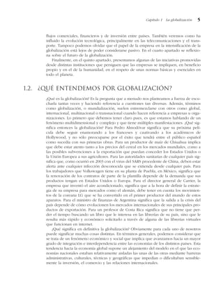 flujos comerciales, financieros y de inversión entre países. También veremos como ha
influido la evolución tecnológica, principalmente en las telecomunicaciones y el trans-
porte. Tampoco podemos olvidar que el papel de la empresa en la intensificación de la
globalización está lejos de poder considerarse pasivo. En el cuarto apartado se reflexio-
na sobre el futuro de la globalización.
Finalmente, en el quinto apartado, presentamos algunas de las iniciativas promovidas
desde distintas instituciones que persiguen que las empresas se impliquen, en beneficio
propio y en el de la humanidad, en el respeto de unas normas básicas y esenciales en
todo el planeta.
1.2. ¿Qué entendemos por globalización?
¿Qué es la globalización? Es la pregunta que a menudo nos planteamos a fuerza de escu-
charla tantas veces y haciendo referencia a cuestiones tan diversas. Además, términos
como globalización, o mundialización, suelen entremezclarse con otros como global,
internacional, multinacional o transnacional cuando hacen referencia a empresas u orga-
nizaciones. Lo primero que debemos tener claro pues, es que estamos hablando de un
fenómeno multidimensional y complejo y que tiene múltiples manifestaciones. ¿Qué sig-
nifica entonces la globalización? Para Pedro Almodóvar significa que su próxima pelí-
cula debe seguir enamorando a los franceses y cautivando a los académicos de
Hollywood, y no sólo preocuparse por el éxito que tendrá entre el público español
como sucedía con sus primeras obras. Para un productor de maíz de Chiuahua implica
que debe estar atento tanto a los precios del cereal en los mercados mundiales, como a
las posibles subvenciones a la exportación que puedan conceder los Estados Unidos o
la Unión Europea a sus agricultores. Para las autoridades sanitarias de cualquier país sig-
nifica que, como ocurrió en 2003 con el virus del SARS procedente de China, deben estar
alerta ante cualquier infección desconocida que se extienda desde cualquier país. Para
los trabajadores que Volkswagen tiene en su planta de Puebla, en México, significa que
la renovación de los contratos de parte de la plantilla depende de la demanda que sus
productos tengan en Estados Unidos o Europa. Para el director general de Carrier, la
empresa que inventó el aire acondicionado, significa que a la hora de definir la estrate-
gia de su empresa para mercados como el alemán, debe tener en cuenta los movimien-
tos de la coreana LG que se ha convertido en el primer productor del mundo de estos
aparatos. Para el ministro de finanzas de Argentina significa que la salida a la crisis del
país depende de cómo evolucionen los mercados internacionales de sus principales pro-
ductos de exportación. Para un profesor de Costa Rica significa que no tiene que per-
der el tiempo buscando un libro que le interesa en las librerías de su país, sino que le
resulta más rápido y económico solicitarlo a través de alguna de las librerías virtuales
que funcionan en internet.
¿Qué significa en definitiva la globalización? Obviamente para cada uno de nosotros
puede significar muchas cosas distintas. En términos generales, podemos considerar que
se trata de un fenómeno económico y social que implica que avanzamos hacia un mayor
grado de integración e interdependencia entre las economías de los distintos países. Esta
tendencia hacia la economía global supone un alejamiento del modelo en el que las eco-
nomías nacionales estaban relativamente aisladas las unas de las otras mediante barreras
administrativas, culturales, técnicas y geográficas que impedían o dificultaban sensible-
mente la inversión, el comercio y las relaciones internacionales.
Capítulo 1 La globalización 5
 