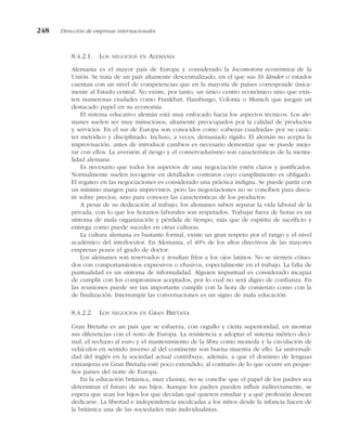 8.4.2.1. LOS NEGOCIOS EN ALEMANIA
Alemania es el mayor país de Europa y considerado la locomotora económica de la
Unión. Se trata de un país altamente descentralizado, en el que sus 16 länder o estados
cuentan con un nivel de competencias que en la mayoría de países corresponde única-
mente al Estado central. No existe, por tanto, un único centro económico sino que exis-
ten numerosas ciudades como Frankfurt, Hamburgo, Colonia o Munich que juegan un
destacado papel en su economía.
El sistema educativo alemán está muy enfocado hacia los aspectos técnicos. Los ale-
manes suelen ser muy minuciosos, altamente preocupados por la calidad de productos
y servicios. En el sur de Europa son conocidos como «cabezas cuadradas» por su carác-
ter metódico y disciplinado. Incluso, a veces, demasiado rígido. El alemán no acepta la
improvisación, antes de introducir cambios es necesario demostrar que se puede mejo-
rar con ellos. La aversión al riesgo y el conservadurismo son características de la menta-
lidad alemana.
Es necesario que todos los aspectos de una negociación estén claros y justificados.
Normalmente suelen recogerse en detallados contratos cuyo cumplimiento es obligado.
El regateo en las negociaciones es considerado una práctica indigna. Se puede partir con
un mínimo margen para imprevistos, pero las negociaciones no se conciben para discu-
tir sobre precios, sino para conocer las características de los productos.
A pesar de su dedicación al trabajo, los alemanes saben separar la vida laboral de la
privada, con lo que los horarios laborales son respetados. Trabajar fuera de horas es un
síntoma de mala organización y pérdida de tiempo, más que de espíritu de sacrificio y
entrega como puede suceder en otras culturas.
La cultura alemana es bastante formal, existe un gran respeto por el rango y el nivel
académico del interlocutor. En Alemania, el 40% de los altos directivos de las mayores
empresas posee el grado de doctor.
Los alemanes son reservados y resultan fríos a los ojos latinos. No se sienten cómo-
dos con comportamientos expresivos o efusivos, especialmente en el trabajo. La falta de
puntualidad es un síntoma de informalidad. Alguien impuntual es considerado incapaz
de cumplir con los compromisos aceptados, por lo cual no será digno de confianza. En
las reuniones puede ser tan importante cumplir con la hora de comienzo como con la
de finalización. Interrumpir las conversaciones es un signo de mala educación.
8.4.2.2. LOS NEGOCIOS EN GRAN BRETAÑA
Gran Bretaña es un país que se esfuerza, con orgullo y cierta superioridad, en mostrar
sus diferencias con el resto de Europa. La resistencia a adoptar el sistema métrico deci-
mal, el rechazo al euro y el mantenimiento de la libra como moneda y la circulación de
vehículos en sentido inverso al del continente son buena muestra de ello. La universali-
dad del inglés en la sociedad actual contribuye, además, a que el dominio de lenguas
extranjeras en Gran Bretaña esté poco extendido, al contrario de lo que ocurre en peque-
ños países del norte de Europa.
En la educación británica, muy clasista, no se concibe que el papel de los padres sea
determinar el futuro de sus hijos. Aunque los padres pueden influir indirectamente, se
espera que sean los hijos los que decidan qué quieren estudiar y a qué profesión desean
dedicarse. La libertad e independencia inculcadas a los niños desde la infancia hacen de
la británica una de las sociedades más individualistas.
248 Dirección de empresas internacionales
 