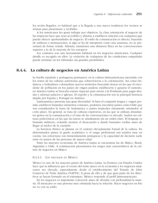 los recién llegados, es habitual que a la llegada a una nueva residencia los vecinos se
reúnan para presentarse y recibirles.
A los americanos les gusta trabajar por objetivos. La clara orientación al negocio de
las empresas hace que sean accesibles y abiertas a establecer relación con cualquiera que
pueda ofrecer oportunidades de negocio. El estilo de comunicación es directo, huyendo
de sutilezas o insinuaciones, si algo se ha de interpretar como una amenaza, no se pre-
sentará de forma velada. Además, mantienen una distancia física en las conversaciones
superior a la de la mayoría de los europeos
Los contratos son una herramienta habitual en los negocios americanos. Cualquier
detalle es recogido en ellos. La violación de cualquiera de las condiciones estipuladas
puede terminar en los tribunales sin grandes preámbulos.
8.4.4. La cultura de negocios en América Latina
La huella española y portuguesa permanece en la cultura latinoamericana mezclada con
los restos de las culturas autóctonas que sobrevivieron a la colonización. Así como bri-
tánicos y holandeses colonizaban nuevos territorios buscando tierras en las que el exce-
dente de población en los países de origen pudiese establecerse y ganarse el sustento,
en América Latina se buscaba extraer riquezas para enviar a la Península para pagar deu-
das y adornar palacios e iglesias. El expolio y la cristianización son la principal herencia
dejada por España y Portugal en América.
Latinoamérica presenta una gran diversidad. Si bien el compartir lengua y origen per-
mite establecer bastantes elementos comunes, podemos encontrar países como Chile que
son considerados la Suiza de Sudamérica o países tropicales claramente orientados al
corto plazo. En general, se trata de culturas expresivas, en las que se utilizan abundan-
tes gestos en la comunicación y el tono de las conversaciones es elevado. Suelen ser cul-
turas policrónicas en las que las tareas se simultanean sin un orden claro. El lenguaje es
bastante indirecto, evitando mostrar el desacuerdo y dando bastantes vueltas antes de
llegar al núcleo de la cuestión.
La herencia ibérica se plasma en el carácter elevadamente formal de la cultura. En
determinados países el grado académico o el rango profesional son tenidos muy en
cuenta. Las estructuras son tremendamente jerárquicas y la capacidad de decisión suele
estar en manos de las personas de mayor edad.
Entre las mayores economías de América Latina se encuentran las de Méjico, Brasil,
Argentina y Chile. A continuación presentamos los rasgos más característicos de la cul-
tura de negocios en Méjico.
8.4.4.1. LOS NEGOCIOS EN MÉXICO
México es uno de los mayores países de América Latina. La frontera con Estados Unidos
hace que la influencia que el vecino del norte ejerce en la economía y los negocios meji-
canos sea elevada, especialmente desde el establecimiento del Tratado de Libre
Comercio de Norte América (NAFTA). A pesar de ello y de que gran parte de los direc-
tivos se hayan formado en el extranjero, México responde al perfil latinoamericano.
En los negocios es importante conocerse antes de abordar con profundidad la mate-
ria. El mexicano es una persona muy orientada hacia la relación. Hacer negocios en frío
no va con su estilo.
Capítulo 8 Diferencias culturales 251
 