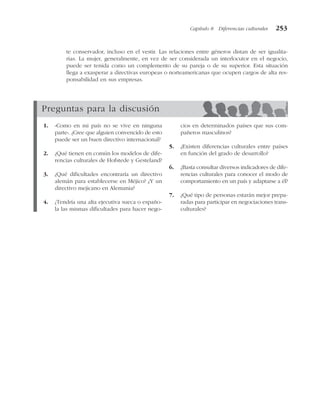 te conservador, incluso en el vestir. Las relaciones entre géneros distan de ser igualita-
rias. La mujer, generalmente, en vez de ser considerada un interlocutor en el negocio,
puede ser tenida como un complemento de su pareja o de su superior. Esta situación
llega a exasperar a directivas europeas o norteamericanas que ocupen cargos de alta res-
ponsabilidad en sus empresas.
Capítulo 8 Diferencias culturales 253
Preguntas para la discusión
1. «Como en mi país no se vive en ninguna
parte». ¿Cree que alguien convencido de esto
puede ser un buen directivo internacional?
2. ¿Qué tienen en común los modelos de dife-
rencias culturales de Hofstede y Gesteland?
3. ¿Qué dificultades encontraría un directivo
alemán para establecerse en Méjico? ¿Y un
directivo mejicano en Alemania?
4. ¿Tendría una alta ejecutiva sueca o españo-
la las mismas dificultades para hacer nego-
cios en determinados países que sus com-
pañeros masculinos?
5. ¿Existen diferencias culturales entre países
en función del grado de desarrollo?
6. ¿Basta consultar diversos indicadores de dife-
rencias culturales para conocer el modo de
comportamiento en un país y adaptarse a él?
7. ¿Qué tipo de personas estarán mejor prepa-
radas para participar en negociaciones trans-
culturales?
 