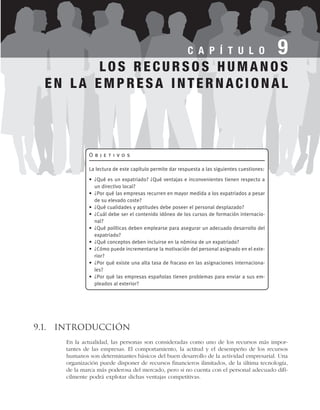 9.1. Introducción
En la actualidad, las personas son consideradas como uno de los recursos más impor-
tantes de las empresas. El comportamiento, la actitud y el desempeño de los recursos
humanos son determinantes básicos del buen desarrollo de la actividad empresarial. Una
organización puede disponer de recursos financieros ilimitados, de la última tecnología,
de la marca más poderosa del mercado, pero si no cuenta con el personal adecuado difí-
cilmente podrá explotar dichas ventajas competitivas.
C A P Í T U L O 9
O b j e t i v o s
La lectura de este capítulo permite dar respuesta a las siguientes cuestiones:
• ¿Qué es un expatriado? ¿Qué ventajas e inconvenientes tienen respecto a
un directivo local?
• ¿Por qué las empresas recurren en mayor medida a los expatriados a pesar
de su elevado coste?
• ¿Qué cualidades y aptitudes debe poseer el personal desplazado?
• ¿Cuál debe ser el contenido idóneo de los cursos de formación internacio-
nal?
• ¿Qué políticas deben emplearse para asegurar un adecuado desarrollo del
expatriado?
• ¿Qué conceptos deben incluirse en la nómina de un expatriado?
• ¿Cómo puede incrementarse la motivación del personal asignado en el exte-
rior?
• ¿Por qué existe una alta tasa de fracaso en las asignaciones internaciona-
les?
• ¿Por qué las empresas españolas tienen problemas para enviar a sus em-
pleados al exterior?
LOS RECURSOS HUMANOS
EN LA EMPRESA INTERNACIONAL
 