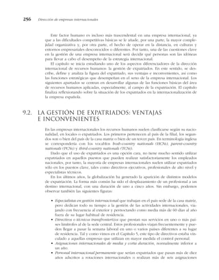 Este factor humano es incluso más trascendental en una empresa internacional, ya
que a las dificultades competitivas básicas se le añade, por una parte, la mayor comple-
jidad organizativa y, por otra parte, el hecho de operar en la distancia, en culturas y
entornos empresariales desconocidos o diferentes. Por tanto, una de las cuestiones clave
en la gestión de una empresa internacional será decidir qué personas son las idóneas
para llevar a cabo el desempeño de la estrategia internacional.
El capítulo se inicia estudiando uno de los aspectos diferenciadores de la dirección
internacional de recursos humanos: la gestión de expatriados. En este sentido, se des-
cribe, define y analiza la figura del expatriado, sus ventajas e inconvenientes, así como
las funciones estratégicas que desempeñan en el seno de la empresa internacional. Los
siguientes apartados se centran en desarrollar algunas de las funciones básicas del área
de recursos humanos aplicadas, especialmente, al campo de la expatriación. El capítulo
finaliza reflexionando sobre la situación de los expatriados en la internacionalización de
la empresa española.
9.2. La gestión de expatriados: ventajas
e inconvenientes
En las empresas internacionales los recursos humanos suelen clasificarse según su nacio-
nalidad, en locales o expatriados. Los primeros pertenecen al país de la filial, los segun-
dos son o bien del país de la casa matriz o bien de un tercer país. En terminología inglesa
se correspondería con los vocablos hosh-country nationals (HCNs), parent-country
nationals (PCNs) y third-country nationals (TCNs).
Dado que el uso de expatriados es una opción cara, no tiene mucho sentido utilizar
expatriados en aquellos puestos que pueden realizar satisfactoriamente los empleados
nacionales, por tanto, la mayoría de empresas internacionales suelen utilizar expatriados
sólo en los puestos clave, tales como directivos ejecutivos, profesionales de alto nivel y
especialistas técnicos.
En los últimos años, la globalización ha generado la aparición de distintos modelos
de expatriación. La forma más común ha sido el desplazamiento de un profesional a un
destino internacional, con una duración de uno a cinco años. Sin embargo, podemos
observar también las siguientes figuras:
• Especialistas en gestión internacional que trabajan en el país sede de la casa matriz,
pero dedican todo su tiempo a la gestión de las actividades internacionales, via-
jando con frecuencia al exterior y pernoctando como media más de 60 días al año
fuera de su lugar habitual de residencia.
• Directivos o técnicos transfronterizos que prestan sus servicios en uno o más paí-
ses limítrofes al de la sede central. Estos profesionales viajan frecuentemente y pue-
den llegar a pasar la semana laboral en uno o varios países diferentes a su lugar
de residencia. Tal y como vimos en el Capítulo 5, este tipo de directivos estaba vin-
culado a aquellas empresas que utilizan en mayor medida el control personal.
• Asignaciones internacionales de media y corta duración, normalmente inferior a
un año.
• Personal internacional permanente que serían expatriados que pasan más de diez
años adscritos a rotaciones internacionales o realizan más de seis asignaciones
256 Dirección de empresas internacionales
 