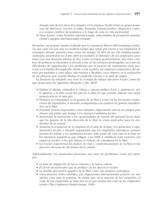 durante más de tres años. Por ejemplo, en la empresa Nestlé existe un grupo nume-
roso de directivos, cercano al millar, llamados «internacionales», dispuestos a prio-
ri a aceptar cambios de residencia a lo largo de toda su vida profesional.
• Otras formas como becarios internacionales, intercambios de formación interna-
cional o equipos internacionales virtuales.
De hecho, un reciente estudio realizado por la consultora Mercer HR Consulting eviden-
cia que cada vez son más las multinacionales que optan por enviar a sus empleados al
extranjero durante períodos más cortos de tiempo. El 40% de las 220 multinacionales
analizadas aumentaron en el año 2003 los traslados al extranjero de sus empleados, pero
todos con una duración inferior al año. Como veremos posteriormente, tras estos cam-
bios de políticas se encuentra el elevado coste de las estancias prolongadas, así como las
dificultades de organización y los problemas que el proceso de expatriación suele pro-
vocar en la familia del empleado. Frente a este modelo, las empresas comienzan a decan-
tarse por traslados a corto plazo, más baratos y flexibles, cuyo objetivo es la realización
de un proyecto que cuando finaliza el empleado retorna a su país de origen.
La literatura ha señalado una serie de ventajas de utilizar directivos locales, entre las
que destacamos las siguientes (Bonache y Pla, 2002):
• Hablan el idioma, entienden la cultura y sistema político local, y pertenecen, por
lo general, a la élite social del país de la filial, lo que permite obtener una mejor
penetración en el mercado.
• Permiten la continuidad en la gestión de la filial y evitar así las frecuentes sustitu-
ciones de expatriados, a menudo acompañadas con cambios de gestión injustifica-
dos en la filial.
• Permiten ahorrar importantes costes salariales, disponiendo aún de un margen para
abonar una prima que atraiga a los mejores candidatos locales.
• Incrementa la motivación y las oportunidades de carrera del personal local, dado
que los puestos de la alta dirección de la filial no están reservados para los em-
pleados de la central.
• Aumenta la aceptación de la empresa en el país de destino. Los gobiernos y orga-
nizaciones locales a menudo argumentan que los empleados extranjeros sustraen
puestos de trabajo a los ciudadanos locales. Este punto de vista está en la base de
las iniciativas legislativas que obligan a las EMN a establecer joint ventures con
empresas locales, o las que limitan el número de extranjeros en la filial.
• Los locales representan los puntos de vista y condicionamientos de la filial en los
procesos de toma de decisiones de la central.
Adicionalmente, los expatriados presentan una serie de problemas, como por ejem-
plo:
• La falta de adaptación al nuevo entorno y la nueva cultura.
• El efecto desmotivador que se produce en los directivos locales.
• La posible percepción negativa de la filial como una empresa «extranjera».
• Unos mayores costes salariales. Las asignaciones internacionales parecen ser una
opción «cara» para la empresa. Se estima que, en la mayoría de las compañías, el
coste de los expatriados se sitúa tres veces por encima del coste de los empleados
locales (The Conference Board Europe, 1996).
Capítulo 9 Los recursos humanos en la empresa internacional 257
 