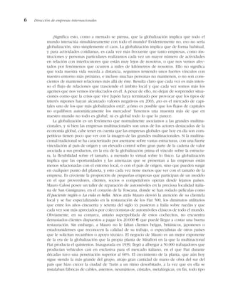 ¿Significa esto, como a menudo se piensa, que la globalización implica que todo el
mundo interactúa simultáneamente con todo el mundo? Evidentemente no, eso no sería
globalización, sino simplemente el caos. La globalización implica que de forma habitual,
y para actividades cotidianas, es cada vez más frecuente que tanto empresas, como ins-
tituciones y personas particulares realizamos cada vez un mayor número de actividades
en relación con interlocutores que están muy lejos de nosotros, o que nos vemos afec-
tados por fenómenos que ocurren a miles de kilómetros de nosotros. Ello no significa
que toda nuestra vida suceda a distancia, seguimos teniendo unos fuertes vínculos con
nuestro entorno más próximo, e incluso muchas personas no mantienen, o no son cons-
cientes de mantener relaciones más allá de éste. Resulta claro que cada vez es más inten-
so el flujo de relaciones que trasciende el ámbito local y que cada vez somos más los
agentes que nos vemos involucrados en él. A pesar de ello, no dejan de sorprender situa-
ciones como que la crisis que vive Japón haya terminado por provocar que los tipos de
interés nipones hayan alcanzado valores negativos en 2003, ¿no es el mercado de capi-
tales uno de los que más globalizados está?, ¿cómo es posible que los flujos de capitales
no equilibren automáticamente los mercados? Tenemos una muestra más de que en
nuestro mundo no todo es global, ni es global todo lo que lo parece.
La globalización es un fenómeno que normalmente asociamos a las grandes multina-
cionales, y si bien las empresas multinacionales son unos de los actores destacados de la
economía global, cabe tener en cuenta que las empresas globales que hoy en día son com-
petitivas tienen poco que ver con la imagen de las grandes multinacionales. Si la multina-
cional tradicional se ha caracterizado por asentarse sobre vastas estructuras, con una fuerte
vinculación al país de origen y un elevado control sobre gran parte de la cadena de valor
asociada a sus productos, en la era de la globalización prima el vínculo sobre la estructu-
ra, la flexibilidad sobre el tamaño, a menudo lo virtual sobre lo físico. La globalización
implica que las oportunidades y las amenazas que se presentan a las empresas están
menos relacionadas con el entorno local, o con el país de origen, sino que pueden surgir
en cualquier punto del planeta, y esto cada vez tiene menos que ver con el tamaño de la
empresa. Es creciente la proporción de pequeñas empresas que participan de un modelo
en el que proveedores, clientes, socios o competidores operan desde lejanos países.
Mauro Calosi posee un taller de reparación de automóviles en la preciosa localidad italia-
na de San Gimignano, en el corazón de la Toscana, donde se han rodado películas como
El paciente inglés o La vida es bella. Años atrás Mauro desvió la atención de su clientela
local y se fue especializando en la restauración de los Fiat 500, los diminutos utilitarios
que entre los años cincuenta y setenta del siglo XX pusieron a Italia sobre ruedas y que
cada vez son más apreciados por coleccionistas de automóviles clásicos de todo el mundo.
Obviamente, en su comarca, antaño superpoblada de estos cochecitos, no encuentra
demasiados clientes dispuestos a pagar los 20.000 € que puede llegar a costar una buena
restauración. Sin embargo, a Mauro no le faltan clientes belgas, británicos, japoneses o
estadounidenses que reconocen la calidad de su trabajo, o especialistas de otros países
que le solicitan recambios o apoyo técnico. El negocio de Mauro es un mejor exponente
de la era de la globalización que la propia planta de Mirafiori en la que la multinacional
Fiat producía el quinientos. Inaugurada en 1939, llegó a albergar a 50.000 trabajadores que
producían vehículos casi en exclusiva para el mercado italiano, en el que Fiat durante
décadas tuvo una penetración superior al 60%. El crecimiento de la planta, que aún hoy
sigue siendo la más grande del grupo, atrajo gran cantidad de mano de obra del sur del
país que hizo crecer la ciudad de Turín a un ritmo desorbitado, a la vez que en ella se
instalaban fábricas de cables, asientos, neumáticos, cristales, metalúrgicas, en fin, todo tipo
6 Dirección de empresas internacionales
 
