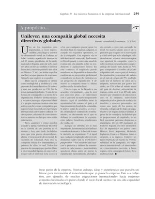 otras partes de la empresa. Nuevas culturas, ideas y experiencias que pueden uti-
lizarse para incrementar el conocimiento que ya posee la empresa. Este es el obje-
tivo, por ejemplo, de muchas asignaciones internacionales hacia empresas
conjuntas localizadas en países donde el socio local cuenta con una alta capacidad
de innovación tecnológica.
Capítulo 9 Los recursos humanos en la empresa internacional 259
A propósito...
Unilever: una compañía global necesita
directivos globales Fuente: Actualidad Económica, 21/3/2002
Uno de los requisitos más
importantes, a veces impres-
cindible, para llegar a puestos
de determinado nivel en Unilever es
haber tenido experiencia internacio-
nal. El mismo presidente de la multi-
nacional en España, antes de serlo pasó
tres años en Suecia; también el director
financiero, estuvo expatriado tres años
en México. Y así, casi todos aquellos
que hoy ocupan puestos de responsa-
bilidad o que aspiren a ocuparlos.
Dado que la compañía se define
como multiglobal y multilocal y está
presente de forma directa en 90 países,
y con sus productos en 150, ha de
tener managers globales. Y una de las
formas de conseguirlo es a través de la
expatriación. Unilever destina tiempo
y recursos para que el personal clave
y la propia empresa cuenten entre sus
activos con la ventaja competitiva que
supone tener personal con experiencia
internacional: intercambio cultural con
otros países, así como de conocimien-
tos en materias en las que otros están
más fuertes.
Pero, ¿quiénes y cómo pueden
acceder a dicha experiencia? El motor
en la carrera de una persona es él
mismo y «hay que darle facilidades
para que ésta pueda desarrollarse»,
afirma el responsable de personal. Es
cuestión de voluntad. Para ello, la
compañía utiliza dos herramientas; la
primera de ellas, la red. Todos los
puestos de manager que quedan libres
a nivel mundial figuran en una web a
la que todo el personal tiene acceso y
a los que cualquiera puede optar. La
decisión final de expatriar a alguien, si
cumple los requisitos oportunos, es
de la compañía. Una segunda vía es
solicitarla en el marco del Performan-
ce Development, o entrevista anual de
evaluación a la plantilla sobre su ren-
dimiento y aspiraciones futuras. En
este contexto, el empleado puede
manifestar su disposición a desarrollar
cambios en su proyección profesional
o manifestar su deseo de participar en
un programa de expatriación. Y de
nuevo la compañía tiene la última
palabra en la decisión final.
Una vez que se ha llegado a un
acuerdo, el expatriado —que lo será
por unos tres años— se entrevistará
con el que será su nuevo responsable
directo. Aquí el candidato tiene la
oportunidad de conocer el país y el
funcionamiento local de la compañía.
Si ambos están de acuerdo, se proce-
de a formular el contrato de nombra-
miento, un documento en el que se
definen las condiciones de expatria-
ción: salario, beneficios, condiciones
de vuelta, etc.
Aunque no debería ser lo más
importante, la remuneración sí influye
considerablemente a la hora de tomar
la decisión de expatriarse. Y al igual
que cualquier empleado sabe en todo
momento cuáles son su work level y
pay position —dos variables que mar-
can la posición y definen la remune-
ración de cada puesto—, éstas también
quedarán claras antes de iniciar la
expatriación. Generalmente, el emplea-
do enviado a otro país asciende de
nivel. Su nuevo salario será el de la
posición que ocupará en el nuevo país
y el del nivel que se le adjudique. Adi-
cionalmente, existen otros conceptos
que aportará la compañía, como la
subvención por expatriación o un por-
centaje del salario neto, hasta un 70%,
para compensar el cambio de poder
adquisitivo del nuevo país; el bonus a
la expatriación, porcentaje del salario
en el país de origen del 5%, multipli-
cado por el número de años en la
empresa; subvención por gastos ini-
ciales, un 15% sobre el salario anual
del país de destino; subvención de
regreso, entre un 2 y un 10% del sala-
rio neto por el número de años ejerci-
dos en la empresa; subvención
originada por los gastos de traslado de
muebles y enseres personales, así
como una parte de los gastos de
vivienda, colegios de los hijos de expa-
triados o un seguro médico familiar. A
pesar de las ventajas y facilidades que
se proporcionan al empleado, no es
fácil encontrar personas dispuestas a
expatriarse. De los 300 managers en
Unilever España, en estos momentos
hay 34 expatriados en países como
México, Perú, Argentina, Holanda,
Inglaterra, Francia o Filipinas. Antes o
después, a su regreso, Unilever les
tiene reservado un puesto de respon-
sabilidad en la compañía. Su expe-
riencia internacional y el intercambio
de conocimientos servirán, a buen
seguro, en la estrategia de futuro de la
multinacional. !
 