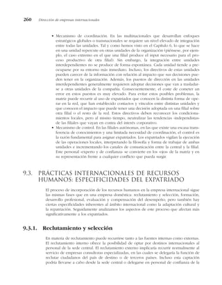 • Mecanismo de coordinación. En las multinacionales que desarrollan enfoques
estratégicos globales o transnacionales se requiere un nivel elevado de integración
entre todas las unidades. Tal y como hemos visto en el Capítulo 6, lo que se hace
en una unidad repercute en otras unidades de la organización (piénsese, por ejem-
plo, el caso extremo en el que una filial produce el input necesario para el pro-
ceso productivo de otra filial). Sin embargo, la integración entre unidades
interdependientes no se produce de forma espontánea. Cada unidad tiende a pre-
ocuparse por su entorno más inmediato. Incluso, los directivos de estas unidades
pueden carecer de la información con relación al impacto que sus decisiones pue-
den tener en la organización. Además, los puestos de dirección en las unidades
interdependientes generalmente requieren adoptar decisiones que van a trasladar-
se a otras unidades de la compañía. Consecuentemente, el coste de cometer un
error en estos puestos es muy elevado. Para evitar estos posibles problemas, la
matriz puede recurrir al uso de expatriados que conocen la distinta forma de ope-
rar en la red, que han establecido contactos y vínculos entre distintas unidades y
que conocen el impacto que puede tener una decisión adoptada en una filial sobre
otra filial o el resto de la red. Estos directivos deben reconocer los condiciona-
mientos locales, pero al mismo tiempo, neutralizar las tendencias «independistas»
de las filiales que vayan en contra del interés corporativo.
• Mecanismo de control. En las filiales autónomas, en las que existe una escasa trans-
ferencia de conocimientos y una limitada necesidad de coordinación, el control es
la razón fundamental para asignar expatriados. Los expatriados vigilan la ejecución
de las operaciones locales, interpretando la filosofía y forma de trabajar de ambas
unidades e incrementando los canales de comunicación entre la central y la filial.
Este personal «experto y de confianza» se convierte en los «ojos» de la matriz y en
su representación frente a cualquier conflicto que pueda surgir.
9.3. Prácticas internacionales de recursos
humanos: especificidades del expatriado
El proceso de incorporación de los recursos humanos en la empresa internacional sigue
las mismas fases que en una empresa doméstica: reclutamiento y selección, formación,
desarrollo profesional, evaluación y compensación del desempeño; pero también hay
ciertas especificidades inherentes al ámbito internacional como la adaptación cultural y
la repatriación. Seguidamente analizamos los aspectos de este proceso que afectan más
significativamente a los expatriados.
9.3.1. Reclutamiento y selección
En materia de reclutamiento puede recurrirse tanto a las fuentes internas como externas.
El reclutamiento interno ofrece la posibilidad de optar por destinos internacionales al
personal de la sede central. El reclutamiento externo implicaría recurrir normalmente al
servicio de empresas consultoras especializadas, en las cuales se delegaría la función de
reclutar ciudadanos del país de destino o de terceros países. Incluso esta captación
podría llevarse a cabo desde la sede central o delegarse en personal de confianza de la
260 Dirección de empresas internacionales
 