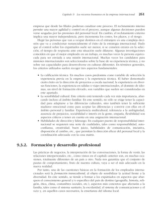 empresa que desde las filiales pudieran canalizar este proceso. El reclutamiento interno
permite una mayor agilidad y control en el proceso, aunque algunas decisiones pueden
verse sesgadas por las presiones del personal local. En cambio, el reclutamiento externo
implica una mayor independencia, pero incrementa los costes, los plazos, y el riesgo.
Elegir las personas que van a ocupar destinos en el extranjero es una compleja deci-
sión que va a condicionar sustancialmente el éxito de la estrategia internacional. Dado
que el control sobre los expatriados suele ser menor, si se cometen errores en la selec-
ción, el tiempo de respuesta ante esta situación suele dilatarse. Algunas investigaciones
coinciden en que el mejor empleado en un trabajo, es muchas veces la persona equivo-
cada para ser enviada a una misión internacional. Muchas veces los candidatos para
misiones internacionales son seleccionados sobre la base de su experiencia técnica, y no
sobre sus capacidades para desenvolverse en culturas diferentes. En términos generales,
los criterios utilizados suelen recoger tres aspectos fundamentales:
• La calificación técnica. En muchos casos predomina como variable de selección la
experiencia previa en la empresa y la experiencia técnica. El haber demostrado
cierto éxito en la dirección de proyectos a escala nacional, la experiencia en diver-
sas funciones, la experiencia en salidas o viajes internacionales, el dominio de idio-
mas, un nivel de formación elevado, son variables que suelen ser consideradas en
este apartado.
• La sensibilidad cultural. Este criterio está teniendo cada vez más importancia, abar-
cando incluso al ámbito familiar. En este sentido, no sólo se exige tener la capaci-
dad para adaptarse a las diferencias culturales, sino también tener la suficiente
madurez emocional como para aceptar las diferencias y convivir con ellas en el
ámbito personal y familiar. Experiencia multicultural, tolerancia a la ambigüedad,
ausencia de prejuicios, sociabilidad e interés en la gente, empatía, flexibilidad son
aspectos críticos a tener en cuenta en una asignación internacional.
• Habilidades de dirección y liderazgo. En cualquier puesto de responsabilidad inter-
nacional se requieren una serie de cualidades, tales como responsabilidad, auto-
confianza, creatividad, buen juicio, habilidades de comunicación, iniciativa,
disposición al cambio, etc., que permitan la dirección eficaz del personal local y la
coordinación adecuada con la casa matriz.
9.3.2. Formación y desarrollo profesional
Las prácticas de negocios, la interpretación de las conversaciones, la forma de vestir, las
relaciones interpersonales, etc., como vimos en el capítulo anterior son, en muchas oca-
siones, totalmente diferentes de un país a otro. Nada nos garantiza que el conjunto de
pautas de comportamiento, fruto de nuestra cultura, vaya a ser el más adecuado en la
nueva realidad.
Por tanto, una de las cuestiones básicas en la formación de los empleados interna-
cionales será la formación transcultural, al objeto de sensibilizar la actitud frente a la
diversidad. En este sentido, se tiende a formar a los expatriados en aspectos que abar-
quen el conocimiento general y/o específico del país de destino (geografía, historia, reli-
gión, ética, clima, costumbres sociales, etc.), aspectos más concretos que afectarán a la
familia, tales como el sistema sanitario, la escolaridad, el sistema de comunicaciones y el
ocio y, en aquellos casos necesarios, la enseñanza del idioma local.
Capítulo 9 Los recursos humanos en la empresa internacional 261
 