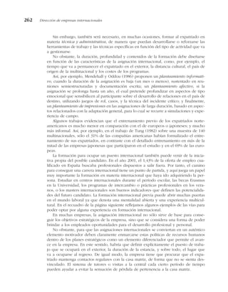Sin embargo, también será necesario, en muchas ocasiones, formar al expatriado en
materia técnica y administrativa, de manera que puedan desarrollarse o reforzarse las
herramientas de trabajo y las técnicas específicas en función del tipo de actividad que va
a gestionarse.
No obstante, la duración, profundidad y contenidos de la formación debe diseñarse
en función de las características de la asignación internacional, como, por ejemplo, el
tiempo que va a permanecer el expatriado en el exterior, la distancia cultural, el país de
origen de la multinacional y los costes de los programas.
Así, por ejemplo, Mendehall y Oddou (1986) proponen un planteamiento informati-
vo, cuando la duración de la asignación es baja (un mes o menos), sustentado en reu-
niones semiestructuradas y documentación escrita; un planteamiento afectivo, si la
asignación se prolonga hasta un año, el cual pretende profundizar en aspectos de tipo
emocional que sensibilicen al participante sobre el desarrollo de relaciones en el país de
destino, utilizando juegos de rol, casos, y la técnica del incidente crítico; y finalmente,
un planteamiento de impresiones en las asignaciones de larga duración, basado en aspec-
tos relacionados con la adaptación general, para lo cual se recurre a simulaciones y expe-
riencia de campo.
Algunos trabajos evidencian que el entrenamiento previo de los expatriados norte-
americanos es mucho menor en comparación con el de europeos o japoneses; y mucho
más informal. Así, por ejemplo, en el trabajo de Tung (1982) sobre una muestra de 140
multinacionales, sólo el 31% de las compañías americanas habían formalizado el entre-
namiento de sus expatriados, en contraste con el detallado entrenamiento en más de la
mitad de las empresas japonesas que participaron en el estudio y en el 69% de las euro-
peas.
La formación para ocupar un puesto internacional también puede venir de la inicia-
tiva propia del posible candidato. En el año 2001, el 1,43% de la oferta de empleo cua-
lificado en España buscaba profesionales dispuestos a salir fuera. Por tanto, el camino
para conseguir una carrera internacional tiene un punto de partida, y aquí juega un papel
muy importante la formación en materia internacional que haya ido adquiriendo la per-
sona. Estudiar en centros internacionales durante el período escolar, las becas Erasmus
en la Universidad, los programas de intercambio o prácticas profesionales en los vera-
nos, o los masters internacionales son buenos indicadores que definen las potencialida-
des del futuro candidato. La formación internacional previa puede abrir muchas puertas
en el mundo laboral ya que denota una mentalidad abierta y una experiencia multicul-
tural. En el recuadro de la página siguiente reflejamos algunos ejemplos de las vías para
poder optar por alguna experiencia en formación internacional.
En muchas empresas, la asignación internacional no sólo sirve de base para conse-
guir los objetivos estratégicos de la empresa, sino que se considera una forma de poder
brindar a los empleados oportunidades para el desarrollo profesional y personal.
No obstante, para que las asignaciones internacionales se conviertan en un auténtico
elemento motivador deben claramente enmarcarse estas políticas de recursos humanos
dentro de los planes estratégicos como un elemento diferenciador que permite el avan-
ce en la empresa. En este sentido, habría que definir explícitamente el puesto de traba-
jo que se ocupará en el exterior, la duración de la estancia, y sobre todo, el lugar que
va a ocuparse al regreso. De igual modo, la empresa tiene que procurar que el expa-
triado mantenga contactos regulares con la casa matriz, de forma que no se sienta des-
vinculado. El sistema de tutores o visitas a la central cada cierto período de tiempo
pueden ayudar a evitar la sensación de pérdida de pertenencia a la casa matriz.
262 Dirección de empresas internacionales
 