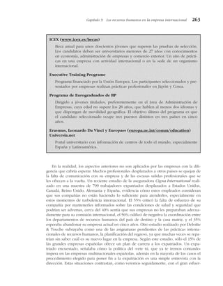 En la realidad, los aspectos anteriores no son aplicados por las empresas con la dili-
gencia que cabría esperar. Muchos profesionales desplazados a otros países se quejan de
la falta de comunicación con su empresa y de las escasas salidas profesionales que se
les ofrecen a la vuelta. Un reciente estudio de la aseguradora Cigna International reali-
zado en una muestra de 709 trabajadores expatriados desplazados a Estados Unidos,
Canadá, Reino Unido, Alemania y España, evidencia cómo estos empleados consideran
que sus compañías no están haciendo lo suficiente para atenderles, especialmente en
estos momentos de turbulencia internacional. El 55% criticó la falta de esfuerzo de su
compañía por mantenerles informados sobre las condiciones de salud y seguridad que
podrían ser adversas, cerca del 40% sentía que sus empresas no les preparaban adecua-
damente para su comisión internacional, el 56% calificó de negativa la coordinación entre
los departamentos de recursos humanos del país de destino y la casa matriz, y el 35%
esperaba abandonar su empresa actual en cinco años. Otro estudio realizado por Deloitte
& Touche subrayaba como una de las asignaturas pendientes de las prácticas interna-
cionales de recursos humanos, la planificación del regreso, ya que muchas veces se repa-
trían sin saber cuál es su nuevo lugar en la empresa. Según este estudio, sólo el 15% de
las grandes empresas españolas ofrece un plan de carrera a los expatriados. Un expa-
triado encuestado, señalaba cómo la política del «vete tú, que ya te iremos contando»
impera en las empresas multinacionales españolas, además en la mayoría de los casos el
procedimiento elegido para poner fin a la expatriación es una simple entrevista con la
dirección. Estas situaciones contrastan, como veremos seguidamente, con el gran esfuer-
Capítulo 9 Los recursos humanos en la empresa internacional 263
ICEX (www.icex.es/becas)
Beca anual para unos doscientos jóvenes que superen las pruebas de selección.
Los candidatos deben ser universitarios menores de 27 años con conocimientos
en economía, administración de empresas y comercio exterior. Un año de prácti-
cas en una empresa con actividad internacional o en la sede de un organismo
internacional.
Executive Training Programe
Programa financiado por la Unión Europea. Los participantes seleccionados y pre-
sentados por empresas realizan prácticas profesionales en Japón y Corea.
Programa de Eurograduados de BP
Dirigido a jóvenes titulados, preferentemente en el área de Administración de
Empresas, cuya edad no supere los 28 años, que hablen al menos dos idiomas y
que dispongan de movilidad geográfica. El objetivo último del programa es que
el candidato seleccionado ocupe tres puestos distintos en tres países en cinco
años.
Erasmus, Leonardo Da Vinci y Europass (europa.ue.int/comm/education)
Universia.net
Portal universitario con información de centros de todo el mundo, especialmente
España y Latinoamérica.
 