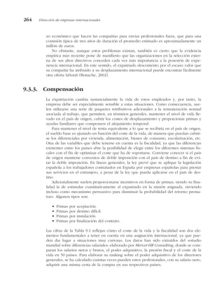 zo económico que hacen las compañías para enviar profesionales fuera, que para una
comisión típica de tres años de duración el promedio estimado es aproximadamente un
millón de euros.
No obstante, aunque estos problemas existan, también es cierto que la evidencia
empírica más reciente pone de manifiesto que las organizaciones en la selección exter-
na de sus altos directivos conceden cada vez más importancia a la posesión de expe-
riencia internacional. En este sentido, el expatriado descontento por el escaso valor que
su compañía ha atribuido a su desplazamiento internacional puede encontrar fácilmente
otra oferta laboral (Bonache, 2002).
9.3.3. Compensación
La expatriación cambia sustancialmente la vida de estos empleados y, por tanto, la
empresa debe ser especialmente sensible a estas situaciones. Como consecuencia, sue-
len utilizarse una serie de paquetes retributivos adicionales a la remuneración normal
asociada al trabajo, que permiten, en términos generales, mantener el nivel de vida lle-
vado en el país de origen, cubrir los costes de desplazamiento y proporcionar primas y
ayudas familiares que compensen el alejamiento temporal.
Para mantener el nivel de renta equivalente a lo que se recibiría en el país de origen,
el sueldo base es ajustado en función del coste de la vida, de manera que puedan cubrir-
se los diferenciales por vivienda, alimentación, bienes de consumo, escolarización, etc.
Otra de las variables que debe tenerse en cuenta es la fiscalidad, ya que las diferencias
existentes entre los países abre la posibilidad de elegir entre los diferentes sistemas fis-
cales con el fin de optimizar el coste que ha de soportarse. Conviene conocer si el país
de origen mantiene convenios de doble imposición con el país de destino a fin de evi-
tar la doble imposición. En líneas generales, la ley prevé que se aplique la legislación
española a los trabajadores contratados en España por empresas españolas para prestar
sus servicios en el extranjero, a pesar de la ley que pueda aplicarse en el país de des-
tino.
Adicionalmente suelen proporcionarse incentivos en forma de primas, siendo su fina-
lidad la de estimular cuantitativamente al expatriado en la misión asignada, sirviendo
incluso como mecanismo persuasivo para disminuir la probabilidad del retorno prema-
turo. Algunos tipos son:
• Primas por aceptación.
• Primas por destino difícil.
• Primas por instalación.
• Primas por finalización del contrato.
Las cifras de la Tabla 9.1 reflejan cómo el coste de la vida y la fiscalidad son dos ele-
mentos fundamentales a tener en cuenta en una asignación internacional, ya que pue-
den dar lugar a situaciones muy curiosas. Los datos han sido extraídos del «estudio
mundial sobre diferencias salariales» elaborado por Mercer HR Consulting, donde se com-
paran los salarios netos y brutos, el poder adquisitivo, la presión fiscal y el coste de la
vida en 50 países. Para elaborar su ranking sobre el poder adquisitivo de los directores
generales, se ha calculado cuántas veces pueden estos profesionales, con su salario neto,
adquirir una misma cesta de la compra en sus respectivos países.
264 Dirección de empresas internacionales
 