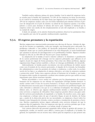 También suelen utilizarse primas de apoyo familiar. Casi la mitad de empresas inclu-
ye ayudas para la familia del expatriado. Un 30% de las empresas no tiene inconvenien-
te en costear la enseñanza de los hijos hasta que ingresan en la Universidad, y cerca del
25% de las empresas analiza cada caso de forma individual para intentar reforzar el pro-
ceso de integración en el país de destino. La mitad de las empresas apunta a sus traba-
jadores a cursos para dominar el idioma del nuevo país. También es habitual que la
empresa costee una media de dos desplazamientos al año del empleado y su familia a
su ciudad de origen.
A título de ejemplo, en la anterior ilustración podemos observar los parámetros bási-
cos seguidos por una de las grandes multinacionales españolas.
9.3.4. El regreso prematuro y la repatriación
Muchas asignaciones internacionales presentan una alta tasa de fracaso. Además de algu-
nas de las razones ya esgrimidas, como por ejemplo, una formación poco adecuada, los
problemas culturales o una política de desarrollo profesional deficiente en la que el
empleado siente que su carrera profesional se ha visto bloqueada, la razón fundamental
que apuntan la mayoría de investigaciones es la problemática familiar. Algunos estudios
barajan la cifra de un 40%-50% de fracasos por causas familiares.
La adaptación de la familia al nuevo entorno cultural y el abandono o paralización
de la carrera profesional del cónyuge son los aspectos principales que influyen en el
regreso al país de origen de forma prematura. Para evitar este último problema, algunas
organizaciones llegan incluso también a ofrecer al cónyuge posibilidades de desarrollo.
Adicionalmente, la familia puede encontrarse con otros problemas de índole menor
como son el traslado de los enseres personales, el alquiler de la vivienda, las formalida-
des administrativas como los permisos de trabajo y residencia; y sobre todo, la escolari-
zación de los hijos y su adaptación al sistema educativo, así como la asistencia sanitaria
y protección social. Todos estos aspectos afectan al bienestar de la familia y, por tanto,
la empresa debe ayudar al expatriado a realizar estos trámites previos que suelen ser muy
importantes para aliviar tensiones iniciales.
Dichas necesidades a veces suelen ser cubiertas por los departamentos de recursos
humanos de las empresas en sus oficinas de expatriados (Foreign Entities Services). A
medio camino entre el área de recursos humanos y la fiscal, estos departamentos crean
la infraestructura necesaria para el desplazamiento y resuelven los problemas legales, fis-
cales, laborales y culturales a los que se va a enfrentar el trabajador. Sin embargo, en los
últimos años, se observa que algunas multinacionales tienden a externalizar parte de
estos servicios a empresas de relocation. Estas empresas pueden ofrecer una gran canti-
dad de servicios personalizados al expatriado y su familia. En muchos casos, estas agen-
cias empiezan a trabajar antes de que el ejecutivo llegue al país de destino, de forma
que, a partir de la detección previa de sus necesidades, se empiezan a hacer todos los
trámites como búsqueda de vivienda, centros escolares y tramitación de permisos y licen-
cias. Muchos expatriados incluso siguen utilizando estos servicios después de que la
empresa deja de pagárselos. Para las empresas este tipo de servicios permite que el eje-
cutivo pueda dedicarse plenamente a su trabajo desde el primer día.
Una correcta dirección del personal expatriado debe incluir la gestión del retorno. La
repatriación, resulta, en muchos casos difícil y costosa para el empleado y la familia. En
general, los repatriados son un recurso muy valioso para las empresas ya que poseen una
Capítulo 9 Los recursos humanos en la empresa internacional 267
 