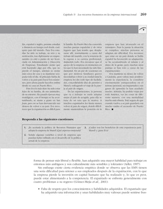 Capítulo 9 Los recursos humanos en la empresa internacional 269
lán, español e inglés, permite estudiar
a distancia en tiempo real desde cual-
quier país del mundo. Para Eva estu-
diar ha sido su trabajo, su reto y su
motivación, tras diplomarse en empre-
sariales ya está a punto de ser licen-
ciada en Administración y Dirección
de Empresas. Estudiando siente que
está haciendo algo por ella, que no
pierde el tiempo, además se siente
más cerca de casa y se mantiene ocu-
pada todo el día. Al principio había de
volver a su país para hacer los exáme-
nes, pero ahora puede hacerlos online
desde su casa en Puerto Rico.
Para Eva lo más duro ha sido estar
lejos de su familia, de sus amistades,
de su entorno. Ha pasado épocas muy
nostálgicas, con el tiempo se ha acos-
tumbrado, se siente a gusto en San
Juan, pero no se han desvanecido sus
deseos de volver a su país. Eva reco-
noce que la expatriación es difícil para
la familia. En Puerto Rico ha conocido
muchas parejas españolas y de otros
lugares que han tenido que despla-
zarse allí, normalmente a causa del
trabajo del marido, con la renuncia de
la esposa a su carrera profesional,
dejándolo todo. Eva reconoce que el
apoyo de la empresa en momentos en
los que lo han necesitado ha sido fun-
damental. En un par de ocasiones en
que por motivos familiares graves
necesitaban volver a su ciudad natal la
empresa les dio todo tipo de facilida-
des, concediéndole días de permiso a
Manel y sufragando el viaje de la pare-
ja al país de origen.
En las expatriaciones, la persona
que va a trabajar se suele adaptar
mejor al país de acogida, para ella se
trata de un reto que le motiva. A
muchos expatriados les tienta menos
volver al país de origen, donde difícil-
mente mantendrían la posición en la
empresa que han alcanzado en el
extranjero. Para la pareja la situación
se complica, muchas personas se
adaptan sin dificultad, Eva reconoce
que estar en un país donde se habla
español ha favorecido su adaptación,
se ha acostumbrado al talante y al
ritmo de la gente, pero muchas otras
parejas se han roto a causa de las
expatriaciones.
Eva mantiene su deseo de volver
a Cataluña, pero valora muy positiva-
mente la experiencia, la considera
enormemente enriquecedora en el
terreno personal, sus inquietudes y sus
ganas de aprender le han ayudado
mucho. Además, ha podido viajar por
toda América, ver las cosas de dife-
rente manera, con una mentalidad
mucho más abierta. Está segura de que
cuando vuelva a su país guardará con
mucho cariño el recuerdo de Puerto
Rico. !
Responda a las siguientes cuestiones:
1. ¿Es acertada la política de Recursos Humanos que
adopta la empresa de Manel? ¿Qué aspectos mejoraría?
2. Señale algunas variables a nivel de empresa que
puedan haber influido en el desarrollo de la política
actual de la empresa.
3. ¿Cuáles son los beneficios de esta experiencia para
Manel? y ¿para Eva?
forma de pensar más liberal y flexible, han adquirido una mayor habilidad para trabajar en
entornos más ambiguos y son culturalmente más sensibles y tolerantes (Adler, 1997).
Sin embargo existe cierta evidencia empírica donde se observa que las EMN tienen
una seria dificultad para retener a sus empleados después de la expatriación, con lo que
la empresa pierde la inversión en capital humano que ha realizado y, lo que es peor,
puede estar alimentando a la competencia. El expatriado se enfrenta generalmente con
cuatro problemas a su regreso (Gómez-Mejía et al., 2001):
• Falta de respeto por los conocimientos y habilidades adquiridos. El expatriado que
ha adquirido una información y unas habilidades muy valiosas puede sentirse frus-
 