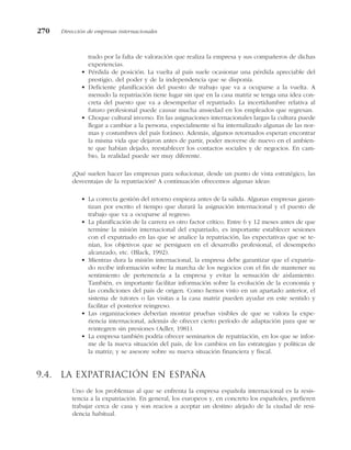 trado por la falta de valoración que realiza la empresa y sus compañeros de dichas
experiencias.
• Pérdida de posición. La vuelta al país suele ocasionar una pérdida apreciable del
prestigio, del poder y de la independencia que se disponía.
• Deficiente planificación del puesto de trabajo que va a ocuparse a la vuelta. A
menudo la repatriación tiene lugar sin que en la casa matriz se tenga una idea con-
creta del puesto que va a desempeñar el repatriado. La incertidumbre relativa al
futuro profesional puede causar mucha ansiedad en los empleados que regresan.
• Choque cultural inverso. En las asignaciones internacionales largas la cultura puede
llegar a cambiar a la persona, especialmente si ha internalizado algunas de las nor-
mas y costumbres del país foráneo. Además, algunos retornados esperan encontrar
la misma vida que dejaron antes de partir, poder moverse de nuevo en el ambien-
te que habían dejado, reestablecer los contactos sociales y de negocios. En cam-
bio, la realidad puede ser muy diferente.
¿Qué suelen hacer las empresas para solucionar, desde un punto de vista estratégico, las
desventajas de la repatriación? A continuación ofrecemos algunas ideas:
• La correcta gestión del retorno empieza antes de la salida. Algunas empresas garan-
tizan por escrito el tiempo que durará la asignación internacional y el puesto de
trabajo que va a ocuparse al regreso.
• La planificación de la carrera es otro factor crítico. Entre 6 y 12 meses antes de que
termine la misión internacional del expatriado, es importante establecer sesiones
con el expatriado en las que se analice la repatriación, las expectativas que se te-
nían, los objetivos que se persiguen en el desarrollo profesional, el desempeño
alcanzado, etc. (Black, 1992).
• Mientras dura la misión internacional, la empresa debe garantizar que el expatria-
do recibe información sobre la marcha de los negocios con el fin de mantener su
sentimiento de pertenencia a la empresa y evitar la sensación de aislamiento.
También, es importante facilitar información sobre la evolución de la economía y
las condiciones del país de origen. Como hemos visto en un apartado anterior, el
sistema de tutores o las visitas a la casa matriz pueden ayudar en este sentido y
facilitar el posterior reingreso.
• Las organizaciones deberían mostrar pruebas visibles de que se valora la expe-
riencia internacional, además de ofrecer cierto período de adaptación para que se
reintegren sin presiones (Adler, 1981).
• La empresa también podría ofrecer seminarios de repatriación, en los que se infor-
me de la nueva situación del país, de los cambios en las estrategias y políticas de
la matriz; y se asesore sobre su nueva situación financiera y fiscal.
9.4. La expatriación en España
Uno de los problemas al que se enfrenta la empresa española internacional es la resis-
tencia a la expatriación. En general, los europeos y, en concreto los españoles, prefieren
trabajar cerca de casa y son reacios a aceptar un destino alejado de la ciudad de resi-
dencia habitual.
270 Dirección de empresas internacionales
 
