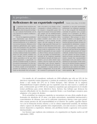 Un estudio de AZ consultores, realizado en 1999 reflejaba que sólo un 13% de los
directivos españoles estaba dispuesto a cambiar de residencia, incluso dentro de España,
frente a una media del 27% en la Unión Europea. Otro informe de la empresa
Pricewaterhouse-Coopers señalaba que los españoles eran los más reacios a cambiar de
país, evidenciando que el 80% de las empresas españolas que participaron en el estudio
tenían problemas para enviar directivos fuera. Incluso, hay trabajos que destacan las
mayores dificultades de los directivos españoles frente a sus homólogos europeos para
adaptarse a los países de destino.
En la actualidad, las empresas españolas se encuentran con una oferta amplia de pro-
fesionales de alrededor de 25 años, con título universitario, mentalidad internacional y
conocimientos de idiomas, pero sin la suficiente experiencia interna como para permi-
tirles asumir puestos de alta responsabilidad en el exterior. En cambio, aquellos directi-
vos con la formación técnica interna y con la cultura empresarial asumida, de mediana
edad y capaces de afrontar grandes retos empresariales, son más escasos y están mucho
menos dispuestos a expatriarse. Además, este problema tiende a agravarse en la pymes
internacionales.
Los factores que explican esta resistencia a la expatriación en España suelen ser (El
exportador, 1999):
Capítulo 9 Los recursos humanos en la empresa internacional 271
A propósito...
Reflexiones de un expatriado español Fuente: Cinco Días, 15/10/2003
La siguientes líneas incluyen una
reflexión muy crítica de un expa-
triado sobre la situación en Espa-
ña, que contrasta fuertemente con el
caso inicial de la empresa multinacio-
nal Unilever.
«Una de las asignaturas pendientes
más importantes que tienen las
empresas españolas en su proceso de
internacionalización es la calidad de
sus recursos humanos. Mientras en las
empresas globalizadas para superar
cierto nivel jerárquico hay que haber
vivido en el extranjero, en España no
es así. ¿Cuántos de los directivos de
nuestras multinacionales han residido
fuera? No sólo viajado; residido con
casa y familia. Poco se aprende con
visitas esporádicas en las que todo
está programado y organizado, se
duerme en hoteles de lujo, se come en
los mejores restaurantes y no hay que
buscar taxi. La experiencia en un país
se obtiene cuando se ha tramitado el
permiso de residencia, se ha encon-
trado un sitio donde vivir, se ha apun-
tado a los niños a un colegio, se han
conseguido y cobrado contratos y se
ha tomado y despedido gente del
lugar. Es un círculo vicioso que habría
que romper. En las multinacionales
de toda la vida, para pasar de cierto
nivel jerárquico el candidato debe
haber residido cinco años en el
extranjero y, por lo menos, en dos
países. ¿En qué empresa de aquí se
obliga a algo parecido? Hasta que los
puestos de alta dirección en las casas
matrices no los ocupen personas que
hayan vivido la experiencia, se man-
tendrá la percepción de que cuando
se ofrece ir fuera, más que un premio,
es, casi, un castigo. La actividad inter-
nacional de las empresas españolas
suele haberse iniciado de forma acci-
dental y con un cierto criterio espe-
culativo. Esto ha creado una serie de
estereotipos que afectan negativa-
mente a la disposición de los ejecuti-
vos españoles a ocupar puestos en
filiales o delegaciones. No se ha sabi-
do construir la percepción de que
expatriarse es una gran oportunidad
profesional. Las empresas españolas
no se han ocupado del desarrollo
curricular de quienes van a ocupar
puestos en el extranjero. El único
beneficio que se ha transmitido es el
económico. Bien porque se incre-
menta el salario o, en algunos casos,
porque el puesto que se ocupa y el
entorno del país de destino favorece la
oportunidad de administrar «comisio-
nes comerciales» poco ortodoxas.
Pocas son las grandes corporaciones
de nuestro país que llevan una gestión
de personal internacional de forma
ordenada. ¿Cuántas tienen normas cla-
ras para quienes van fuera? ¿Cuántas
tienen en cuenta a sus directivos expa-
triados cuando hay oportunidades
interesantes en la casa matriz u otros
destinos? Los que hemos vivido varios
años en los «puestos frontera» tenemos
anécdotas, casos, historias trágicas y
tragicómicas que explican esta debili-
dad de la internacionalización empre-
sarial española». !
 
