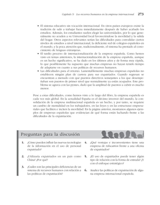 • El sistema educativo sin vocación internacional. En otros países europeos existe la
tradición de salir a trabajar fuera inmediatamente después de haber acabado los
estudios. Además, los estudiantes suelen elegir las universidades, por lo que gene-
ralmente no acuden a su Universidad local favoreciéndose la movilidad y la salida
del hogar. Otros aspectos relevantes serían las dificultades para convalidar ciertos
niveles de estudios a nivel internacional, la deficiente red de colegios españoles en
el mundo, y la poca atención que, tradicionalmente, el sistema ha prestado al cono-
cimiento de lenguas extranjeras.
• El tardío proceso de internacionalización de la empresa española. Como hemos
visto en temas anteriores, la internacionalización de la empresa española, aunque
es un hecho significativo, se ha dado en los últimos años y de forma muy rápida,
lo que posiblemente ha supuesto que muchas empresas no hayan tenido tiempo
de adaptarse en cuanto a sus políticas de recursos humanos.
• Las dificultades para el retorno. Lamentablemente muchas empresas españolas no
establecen ningún plan de carrera para sus expatriados. Cuando regresan se
encuentran a menudo con que puestos directivos semejantes a los que desempe-
ñaban son puestos de primer nivel que normalmente ya están ocupados. Este pro-
blema se agrava con las pymes, dado que la amplitud de puestos a cubrir es mucho
menor.
Pese a estas dificultades, como hemos visto a lo largo del libro, la empresa española es
cada vez más global. En la actualidad España es el décimo inversor del mundo, la con-
solidación de la empresa multinacional española es un hecho, y por tanto, se requiere
un cambio de mentalidad en los trabajadores, en las leyes y en las estructuras empresa-
riales que faciliten e inciten la movilidad. En la página anterior, mostramos algunos ejem-
plos de empresas españolas que evidencian de qué forma están luchando frente a las
dificultades de la expatriación.
Capítulo 9 Los recursos humanos en la empresa internacional 273
Preguntas para la discusión
1. ¿Cómo pueden influir las nuevas tecnologías
de la información en el uso de personal
expatriado?
2. ¿Utilizaría expatriados en un país como
China? ¿Por qué?
3. ¿Cuáles son las principales deficiencias de un
sistema de recursos humanos con relación a
las políticas de expatriación?
4. ¿Qué ventajas e inconvenientes tiene una
empresa de relocation frente a una oficina
de expatriados?
5. ¿El uso de expatriados puede tener algún
tipo de relación con la forma de entrada? ¿Y
con el enfoque estratégico?
6. Analice las políticas de expatriación de algu-
na empresa internacional española.
 