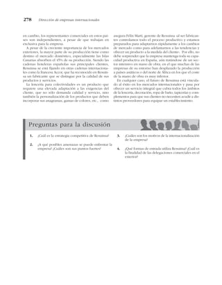 en cambio, los representantes comerciales en estos paí-
ses son independientes, a pesar de que trabajan en
exclusiva para la empresa.
A pesar de la creciente importancia de los mercados
exteriores, la mayor parte de su producción tiene como
destino el mercado doméstico, especialmente las Islas
Canarias absorben el 45% de su producción. Siendo las
cadenas hoteleras españolas sus principales clientes,
Resuinsa se está fijando en otras cadenas internaciona-
les como la francesa Accor, que ha reconocido en Resuin-
sa un fabricante que se distingue por la calidad de sus
productos y servicios.
La lencería para colectividades es un producto que
requiere una elevada adaptación a las exigencias del
cliente, que no sólo demanda calidad y servicio, sino
también la personalización de los productos que deben
incorporar sus anagramas, gamas de colores, etc., como
asegura Félix Martí, gerente de Resuinsa «al ser fabrican-
tes controlamos todo el proceso productivo y estamos
preparados para adaptarnos rápidamente a los cambios
de mercado como para adelantarnos a las tendencias y
ofrecer un producto a la medida del cliente». Por ello, no
debe sorprender que la empresa mantenga toda su capa-
cidad productiva en España, aún tratándose de un sec-
tor intensivo en mano de obra, en el que muchas de las
empresas de su entorno han desplazado la producción
a países asiáticos o del norte de África en los que el coste
de la mano de obra es muy inferior.
En cualquier caso, el futuro de Resuinsa está vincula-
do al éxito en los mercados internacionales y pasa por
ofrecer un servicio integral que cubra todos los ámbitos
de la lencería, decoración, ropa de baño, tapicerías y com-
plementos para que sus clientes no necesiten acudir a dis-
tintos proveedores para equipar un establecimiento.
278 Dirección de empresas internacionales
Preguntas para la discusión
1. ¿Cuál es la estrategia competitiva de Resuinsa?
2. ¿A qué posibles amenazas se puede enfrentar la
empresa? ¿Cuáles son sus puntos fuertes?
3. ¿Cuáles son los motivos de la internacionalización
de la empresa?
4. ¿Qué formas de entrada utiliza Resuinsa? ¿Cuál es
la finalidad de las delegaciones comerciales en el
exterior?
 