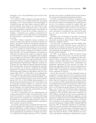 Santander y que serían distribuidos por la red de ofici-
nas del banco.
En octubre de 1988, continúa la estrategia internacio-
nal hacia Europa con el establecimiento de una alianza
estratégica con el banco británico The Royal Bank of
Scotland Group, que daba lugar al proyecto IBOS, un
acuerdo firmado entre bancos con características simi-
lares para hacer frente al Mercado Único y que permi-
tía a ambas entidades compartir riesgos e inversiones. El
proyecto IBOS, se trata de un acuerdo comercial, tec-
nológico y financiero que suponía la generación de
negocios conjuntos entre ambos bancos, el intercambio
de experiencias y conocimientos, y el intercambio de
acciones.
En 1989, el Banco Santander alcanza acuerdos con
Nomura Securities para reforzar su presencia operativa en
Japón y aprovechar el flujo de inversiones japonesas a
España. También, en este año se establecen acuerdos con
la compañía norteamericana Kemper de servicios finan-
cieros y se adquirió el Federal Savings de Puerto Rico
que, más tarde, pasaría a integrarse en el Banco Santan-
der Puerto Rico. Los acuerdos firmados con Nomura, en
1989, para la realización de negocios conjuntos, impul-
só el desarrollo de negocios compartidos tanto en Japón
como en España. De esta forma, 1990 supone el progreso
definitivo del Santander en la región Asia-Pacífico con la
apertura de oficinas en Japón, Hong-Kong, Taiwan, Sin-
gapur, República Popular China, Filipinas y Australia. En
el mismo año, tiene lugar la segunda adquisición impor-
tante del Santander: la toma de participación mayorita-
ria en el Banco de Comercio e Industria de Portugal.
Igualmente, se progresa en el desarrollo de banca comer-
cial internacional, siendo las principales zonas de creci-
miento Chile, EE.UU. y Puerto Rico, con la adquisición,
en este último país, del Caguas Central Savings Bank.
En 1991, se consolida la posición del Santander en la
banca comercial norteamericana con la toma de partici-
pación del 13% en First Fidelity Bancorporation y la
opción de incrementarla hasta el 24%. En el mismo año,
se desarrolló el proyecto IBOS en asociación con el
Royal Bank of Scotland, el Banco de Comercio e Indus-
tria de Portugal y con Crédit Commercial de France. Este
proyecto suponía la realización automatizada de opera-
ciones financieras a tiempo real.
En 1992, el Santander crea una Administradora de
Fondos de Pensiones en Chile. Un año más tarde, el San-
tander Investment se constituye en división del Grupo
para gestionar las entidades que desarrollan banca de
inversiones en 14 países de Europa, América y Asia y en
las áreas de mercados de capitales, finanzas corporativas,
renta variable y gestión de fondos.
En el plano internacional, la compañía EDS, líder mun-
dial en tecnología de la información, se incorpora en el
proyecto IBOS que, en 1993, integraba 2.700 oficinas en
España, Portugal, Reino Unido y Francia. En este mismo
año, la participación de Santander en el Banco de Comer-
cio e Industria de Portugal, alcanza un 78% y el Santan-
der firma un acuerdo con British Telecom para desarro-
llar servicios de transmisión electrónica de datos.
En 1994, la adjudicación del Banco Español de Cré-
dito (Banesto) convierte al Santander en el grupo líder
del mercado español. El Santander Investment Securi-
ties Inc. es la primera sociedad de capital 100% que
recibe autorización para operar como broker en EE.UU.
En 1994, el Santander recibe una de las cinco licencias
concedidas en México para operar como grupo finan-
ciero, iniciando la actividad en este país con la aper-
tura de siete sucursales del Banco Santander de
Negocios.
El mismo año, el Unibank se incorpora al proyecto
IBOS, extendiendo la cobertura del proyecto a 4.500
sucursales en España, Reino Unido, Francia, Portugal,
Dinamarca, Bélgica y EE.UU.
Por otra parte, la adquisición del First Fidelity Ban-
corporation por parte del First Union, convertiría al
Santander en el primer accionista del sexto banco nor-
teamericano por tamaño de activos, puesto que contaba,
en el momento de la adquisición, con una participación
del 30% del First Fidelity.
En 1995, se incorporan al IBOS los bancos Chase
Manhattan, el ING, First Union y San Paolo di Torino,
extendiéndose la asociación a 11 entidades y 6.500 sucur-
sales. En Perú, se adquirieron el 100% del Banco Inter-
andino y el Banco Mercantil, que se fusionaron bajo el
nombre del Banco Santander Perú, obteniendo una
importante dimensión en este mercado. En Chile, las
financieras adquiridas (Fincard y Fusa) se fusionaron en
Banefe (división de banca de consumo del Banco San-
tander Chile), permitiendo al Santander entrar en un
nuevo segmento de negocio.
En los años sucesivos, el Grupo Santander inicia un
progresivo y espectacular proceso de expansión en Lati-
noamérica. Así, logra situarse en la segunda posición en
el sistema bancario chileno a través del Banco Santander
Chile, fruto de la fusión de su filial con el Banco Osor-
no y La Unión en 1996. La participación del Santander en
esta entidad alcanzó el 85%. En octubre de 1996, el San-
tander adquiere el 87,5% del Banco Mexicano hacién-
dose con el control del grupo financiero Inverméxico y
llega a un acuerdo con el principal grupo empresarial
colombiano, grupo Bavaria, por el cual el Santander
compraba el 55% del Banco Bancoquia. Asimismo, en
1997 el Banco Santander se hace con una participación
del 42,6% del Banco Río de la Plata de Argentina, con una
opción de compra por el 21,42% adicional hasta junio del
2001. En la gestión de fondos de pensiones, el Santan-
der se introduce en este mismo país a través de la adqui-
sición de dos gestoras, Orígenes AFJP y Claridad AFJP. En
marzo de 1997, el Santander adquirió el 51% del Banco
Geral do Comercio, pasando a denominarse Banco San-
tander Brasil. Un año más tarde, el Santander poseía el
100% del Santander Brasil y había adquirido el 76% del
Banco Noroeste de Brasil y el 98% del Banco de Vene-
zuela. Esta agresiva estrategia de adquisiciones en poco
Caso 2 La internacionalización de la banca española 281
 