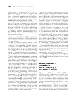 más de un año y con desembolsos de más de 3.500
millones de dólares estuvo guiada por la también rápi-
da expansión del BBV en Latinoamérica. Al Grupo San-
tander le preocupaba que los activos más interesantes
fueran adquiridos por el BBV, limitando las oportunida-
des y elevando los precios, circunstancias que proba-
blemente aceleraron su estrategia de compras.
En Europa, el Banco Santander realiza la adquisición
del 50% del CC-Bank en Alemania, con lo que obtiene
el 100% de participación en esta entidad; incrementa sus
participaciones financieras en San Paolo-IMI, alcanzan-
do un 5,19% al finalizar 1998, y un 9,58% en Royal Bank
of Scotland, con la que mantiene una alianza desde
1988. Asimismo, el Santander adquiere una participación
del 82% sobre el Banco de Comercio e Industria, que en
1998 pasó a denominarse Banco Santander Portugal,
dedicada a banca mayorista.
2. Por otro lado, el BANCO CENTRAL HISPANO, a
través del Banco Central, también eligió el mercado lati-
noamericano para comenzar su expansión internacional
en los años ochenta.
En 1980, las acciones del Central comienzan a cotizar
en las bolsas de Nueva York, Francfort y París. También
en esta época, el Central inicia su expansión internacio-
nal por Iberoamérica y EE.UU. En 1981, se convierte en
el accionista mayoritario del Banco de Asunción de Para-
guay, con una participación del 75%. En 1982, el Central
adquirió el 95% del capital del Banco Internacional de
Comercio y el Banco Panamericano de Uruguay. En
1984, el Central pasaba a ser el primer banco español que
operaba en Perú.
El grupo financiero internacional antes de la fusión con
el Hispano, lo formaban el Banco Central de Nueva York,
Banco Central y Economías de Puerto Rico, Banco de
Asunción, Centrobanco Chile y Banco Popular Argentino.
Poseía, además, oficinas de representación en el Reino
Unido, Francia, Italia, Alemania, EE.UU., Rusia y Japón.
Tras la fusión del Banco Central y el Banco Hispano en
1991, la entidad resultante continuó enfocando su inver-
sión hacia Latinoamérica mediante la constitución, en
1995, de un holding transcontinental 50:50 con el grupo
chileno Luksic. La relación entre el BCH y Luksic se ini-
ció en 1991 cuando el banco español compró una parti-
cipación del Banco O’Higgins, entidad controlada por el
grupo chileno. En 1995, se fusionaron pequeñas partici-
paciones bancarias del BCH en Uruguay y Paraguay y los
bancos Santiago y O’Higgins en la sociedad O’Higgins
Central Hispano (OHCH). Este gran holding inversor
estaba participado al 50% por ambas entidades y se
encargaba de gestionar algunos de los bancos más
importantes de Chile, Argentina, Perú y Paraguay. De la
fusión, en enero de 1997, de los bancos chilenos Santia-
go y O’Higgins, controlados por el holding OHCH, sur-
gió una nueva entidad bajo el nombre de Banco de
Santiago. Hasta enero de 1999, el BCH contaba con una
participación del 22% de este último banco.
A través del holding OHCH, y como consecuencia de
la fusión de dos administradoras de fondos chilenas,
Armoniza y Valora, el BCH y su socio local Luksic cons-
tituyeron la gestora de fondos Quálitas. Asimismo, el hol-
ding anteriormente mencionado permitió al BCH tener
un 45% del banco peruano Bancosur, el 39% del Banco
Asunción de Paraguay, un 50% en el Banco Tornquist de
Argentina, dedicado a banca corporativa, y un 9,9% en
el Banco de Galicia, que desarrolla un modelo de banca
universal en Argentina con orientación preferente a la
banca minorista.
En el mercado europeo, el BCH optó por llevar a cabo
una política de alianzas con entidades locales de países
cercanos geográfica y culturalmente, como Portugal , Ita-
lia, Francia y Alemania. Así, el BCH mantenía alianzas
estratégicas con participaciones accionariales cruzadas
con: (i) la entidad italiana Generali, una de las principa-
les compañías aseguradoras europeas, para la distribu-
ción de seguros de vida y planes de pensiones; (ii) el
banco alemán Commerzbank; (iii) el Banco Comercial
Portugués; y (iv) la entidad francesa Société Générale.
Además, el BCH mantenía el 50% del control del Hispa-
no Commerzbank Gibraltar y tenía una filial de plena
propiedad en Bélgica (BCH Benelux).
En el mercado norteamericano, el BCH utilizó como
método de entrada el crecimiento interno a través de la
creación de sucursales y, posteriormente, a través de la
filial propia BCH USA.
En el mercado asiático, la presencia del BCH se limi-
ta a sucursales y oficinas de representación.
En la siguiente Tabla 1 presentamos un resumen de las
estrategias seguidas por el Banco Santander y el Banco
Central Hispano en sus principales mercados antes de su
fusión en 1999.
Período posterior a la
fusión entre el
Banco Santander y el
Banco Central Hispano
El 15 de enero de 1999 se procedió a la fusión del Banco
Santander y el BCH, dando lugar a una entidad con una
importante presencia, tanto a nivel nacional como a
nivel internacional. El SCH pasaba a liderar el mercado
nacional y se convertía en uno de los bancos más impor-
tantes a nivel europeo y en el mayor grupo financiero
extranjero de Latinoamérica, dejando al BBV en segun-
do lugar.
La crisis internacional de finales de los noventa, y más
concretamente la asiática y su efecto sobre las bolsas y
otros mercados emergentes afectaron en gran medida al
Banco Santander. Éste tuvo que reducir un 12% la plan-
tilla del Santander Investment, cortar drásticamente sus
282 Dirección de empresas internacionales
 