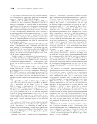 cia, procedió a la apertura de oficinas operativas en Pa-
rís, San Francisco y Amsterdam, y oficinas de represen-
tación en Francfort, Tokio y Río de Janeiro.
El 1 de octubre de 1988 tiene lugar la fusión del Banco
de Bilbao y el Banco de Vizcaya. La globalización de los
mercados financieros, la intensificación de la competen-
cia y la reducción de márgenes financieros, hacen que el
BBV, a principios de los noventa, decida transnacionali-
zarse. Latinoamérica representaba el objetivo inmediato
del BBV para explotar y desarrollar el modelo de banca
al por menor planteado con éxito en España. La expan-
sión del BBV en este mercado se realizó, principalmen-
te, mediante estrategias de crecimiento externo por
medio de adquisiciones de paquetes de control mayori-
tarios de entidades locales, con el fin de hacerse con la
gestión de las mismas.
En abril de 1995, el BBV adquirió el 68% del capital de
Banco Continental de Perú, controlado mediante una
joint venture 50:50 con el grupo local Brescia, del que
poseía un 34% de control efectivo. En julio de 1995, el
BBV Banco Francés compró la filial uruguaya del Banco
Español de Crédito que comenzó a operar con el nom-
bre de Banco Francés Uruguay.
También en 1995, el BBV adquirió el control mayori-
tario (63%) del Multibanco Mercantil Probursa de Méxi-
co. En septiembre de 1996, el BBV realiza la adquisición
del negocio de los bancos Cremi y Oriente y pasan a inte-
grarse en la filial Probursa, hoy denominada BBV-
México.
En agosto de 1996, el BBV se hace con el 35% del
Banco Ganadero de Colombia y controla otro porcenta-
je mediante acuerdos con otros accionistas. En julio de
1998, el BBV aumentó su participación hasta más del 56%
mediante el lanzamiento de una OPA. En diciembre de
1998, el BBV Banco Ganadero absorbió al Banco Nacio-
nal del Comercio e incrementó su participación hasta el
63%.
En septiembre de 1996, el BBV compra el 30% del
capital del Banco Francés del Río de La Plata de Argen-
tina. La incorporación del Banco Francés al Grupo
BBV se produjo en diciembre de 1996. Más tarde, en
agosto de 1997, el Banco Francés adquirió el 71,75%
del Banco de Crédito Argentino, y el BBV cerraba una
opción de compra sobre el 28,25% restante. En enero
de 1998, el Banco Francés adquirió otro 28,04% de esta
misma entidad. En marzo de este mismo año, se pro-
cedió a la fusión de ambas entidades dando origen al
BBV Banco Francés, en cuyo capital el BBV tenía el
60%.
En octubre de 1996, lleva a cabo la adquisición de la
totalidad del Latinvest, sociedad de valores especializa-
da en Latinoamérica. En diciembre de 1996, el BBV
firmó un contrato de adquisición de la participación que
tenía Credit Lyonnais en el Banco Provincial de Vene-
zuela. Así, el BBV logró el 44% de la propiedad y gestión
de dicha entidad.
Durante 1998, el BBV culminó su fase de posiciona-
miento en Latinoamérica, invirtiendo en bancos líderes
que garantizasen rentabilidades mínimas por encima del
20%, con cuotas de mercado superiores al 6% en sus
respectivos países, y con una situación de solvencia
holgada. Así, destaca la adquisición del 44% del capi-
tal del Banco BHIF de Chile en septiembre de 1998, la
adquisición del 99,99% del capital de Banco Excel
Económico de Brasil en agosto de 1998 (que poste-
riormente pasó a denominarse BBV-Brasil), y el esta-
blecimiento de filiales de plena propiedad en Panamá
(BBV-Panamá) y en Puerto Rico (BBV-Puerto Rico). La
implantación y expansión de BBV Puerto Rico se debe
tanto a crecimiento propio de la entidad como por la
incorporación de otras entidades. Así, en julio de 1998,
se produjo la adquisición y posterior fusión de Ponce-
bank, el octavo banco de Puerto Rico. En octubre del
mismo año, el BBV Puerto Rico incorporó los activos,
pasivos y negocios de Chase Manhattan Bank Puerto
Rico, el sexto banco en importancia del sistema banca-
rio local.
En mayo de 1999, el BBV fortaleció su posición de
liderazgo en Latinoamérica a través de la compra indi-
recta del 40,74% de la mayor administradora de fondos
de pensiones chilena: PROVIDA. Inició actividades en
Chile y Ecuador, reforzó su posición en México, Colom-
bia, Perú y El Salvador. Con esta operación, el BBV se
situó como el más importante administrador de fondos
de pensiones en Latinoamérica, con una cuota de mer-
cado ponderada de 26% en términos de activos gestio-
nados.
Por otro lado, en Europa el Grupo BBV parece haber
llevado una estrategia centrada, fundamentalmente, en
el crecimiento interno, optando por la apertura de
sucursales y oficinas de representación en los princi-
pales centros financieros y por la creación de filiales
propias en los mercados más cercanos geográficamen-
te (BBV-Portugal), en otras localizaciones como Suiza
(BBV-Privanza Bank) o Gibraltar (BBV-Privanza y BBV-
Privanza International), o la toma de participaciones en
entidades de Andorra (30,33 % en Banc Internacional
d’Andorra, y 30,33% en Banca Mora). En el área de
seguros y fondos de pensiones, destaca la alianza que
mantiene con la aseguradora francesa AXA. Desde
febrero de 1996, el BBV y la aseguradora francesa AXA
mantienen una participación cruzada del 1,6% de su
capital y son socios en el mercado asegurador español.
El banco español también tiene una participación del
30% en el holding AXA Aurora , en el que se engloba
una compañía de seguros de vida y otra de seguros ge-
nerales.
En el resto de mercados (americano, asiático y africa-
no), la presencia del BBV se limita a sucursales y ofici-
nas de representación, y al establecimiento de filiales de
plena propiedad en Jersey y en Channnel Islands. Asi-
mismo, el BBV vendió el 70% del capital que poseía de
Unibank, una filial en pérdidas de Marruecos, para obte-
ner un 5,85% del Wafabank.
288 Dirección de empresas internacionales
 