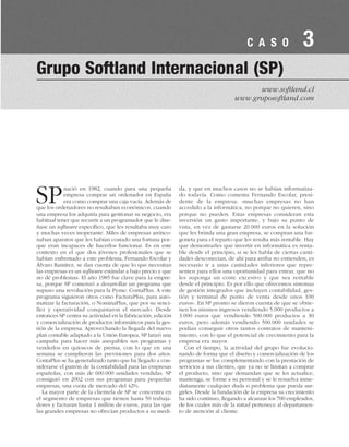 SPnació en 1982, cuando para una pequeña
empresa comprar un ordenador en España
era como comprar una caja vacía. Además de
que los ordenadores no resultaban económicos, cuando
una empresa los adquiría para gestionar su negocio, era
habitual tener que recurrir a un programador que le dise-
ñase un software específico, que les resultaba muy caro
y muchas veces inoperante. Miles de empresas arrinco-
naban aparatos que les habían costado una fortuna por-
que eran incapaces de hacerlos funcionar. Es en este
contexto en el que dos jóvenes profesionales que se
habían enfrentado a este problema, Fernando Escolar y
Álvaro Ramírez, se dan cuenta de que lo que necesitan
las empresas es un software estándar a bajo precio y que
no dé problemas. El año 1985 fue clave para la empre-
sa, porque SP comenzó a desarrollar un programa que
supuso una revolución para la Pyme: ContaPlus. A este
programa siguieron otros como FacturaPlus, para auto-
matizar la facturación, o NominaPlus, que por su senci-
llez y operatividad conquistaron el mercado. Desde
entonces SP centra su actividad en la fabricación, edición
y comercialización de productos informáticos para la ges-
tión de la empresa. Aprovechando la llegada del nuevo
plan contable adaptado a la Unión Europea, SP lanzó una
campaña para hacer más asequibles sus programas y
venderlos en quioscos de prensa, con lo que en una
semana se cumplieron las previsiones para dos años.
ContaPlus se ha generalizado tanto que ha llegado a con-
siderarse el patrón de la contabilidad para las empresas
españolas, con más de 600.000 unidades vendidas. SP
consiguió en 2002 con sus programas para pequeñas
empresas, una cuota de mercado del 42%.
La mayor parte de la clientela de SP se concentra en
el segmento de empresas que tienen hasta 50 trabaja-
dores y facturan hasta 1 millón de euros, para las que
las grandes empresas no ofrecían productos a su medi-
da, y que en muchos casos no se habían informatiza-
do todavía. Como comenta Fernando Escolar, presi-
dente de la empresa: «muchas empresas no han
accedido a la informática, no porque no quieren, sino
porque no pueden. Estas empresas consideran esta
inversión un gasto importante, y bajo su punto de
vista, en vez de gastarse 20.000 euros en la solución
que les brinda una gran empresa, se compran una fur-
goneta para el reparto que les resulta más rentable. Hay
que demostrarles que invertir en informática es renta-
ble desde el principio, si se les habla de ciertas canti-
dades desconectan, de ahí para arriba no entienden, es
necesario ir a unas cantidades inferiores que repre-
senten para ellos una oportunidad para entrar, que no
les suponga un coste excesivo y que sea rentable
desde el principio. Es por ello que ofrecemos sistemas
de gestión integrados que incluyen contabilidad, ges-
tión y terminal de punto de venta desde unos 100
euros». En SP pronto se dieron cuenta de que se obtie-
nen los mismos ingresos vendiendo 5.000 productos a
3.000 euros que vendiendo 500.000 productos a 30
euros, pero además vendiendo 500.000 unidades se
podían conseguir otros tantos contratos de manteni-
miento, con lo que el potencial de crecimiento para la
empresa era mayor.
Con el tiempo, la actividad del grupo fue evolucio-
nando de forma que el diseño y comercialización de los
programas se fue complementando con la prestación de
servicios a sus clientes, que ya no se limitan a comprar
el producto, sino que demandan que se les actualice,
mantenga, se forme a su personal y se le resuelva inme-
diatamente cualquier duda o problema que pueda sur-
girles. Desde la fundación de la empresa su crecimiento
ha sido continuo, llegando a alcanzar los 700 empleados,
de los cuales más de la mitad pertenece al departamen-
to de atención al cliente.
Grupo Softland Internacional (SP)
www.softland.cl
www.gruposoftland.com
C A S O 3
 