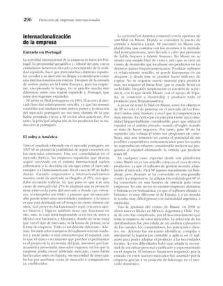 Internacionalización
de la empresa
Entrada en Portugal
La actividad internacional de la empresa se inició en Por-
tugal. La proximidad geográfica y cultural del país, cuyos
ciudadanos tienen un elevado conocimiento de la reali-
dad española, hace que para muchas empresas españo-
las acceder a su mercado no llegue a considerarse como
una internacionalización estricta. Después de la entrada
de ambos países en la Unión Europea, para las empre-
sas, exceptuando la lengua, no se percibe mucha más
diferencia entre una región española y Portugal, que
entre dos regiones españolas.
SP abrió su filial portuguesa en 1994. El acceso al mer-
cado luso fue relativamente sencillo, ya que las normas
contables son similares entre ambos países y la situación
del mercado portugués no era muy distinta de la que
había permitido crecer a SP en los años anteriores. Por
tanto, la principal adaptación de los productos fue su tra-
ducción al portugués.
El salto a América
Visto el resultado obtenido en el mercado portugués, en
1997 SP se planteó la posibilidad de seguir creciendo en
los mercados exteriores. Una vez consolidadas en el
mercado ibérico, las empresas españolas que desean
seguir creciendo en el ámbito internacional suelen
enfrentarse a la decisión de escoger entre el mercado
europeo o el latinoamericano. En el caso de SP no hubo
dudas: «Cuando empezamos a internacionalizarnos
nuestra cuota de mercado no llegaba al 25%, nos que-
daba recorrido todavía. Lo que pasa es que con una
cuota de mercado del 25% te planteas que tu proyecto
tiene éxito en la parte del mercado a donde vas, enton-
ces, si extrapolas ese éxito, y piensas que un mercado
afín puede tener unas necesidades similares, y lo único
es que está desfasado en el tiempo un cierto número de
años, si el proyecto ha funcionado aquí, con unos ajus-
tes básicos y lógicos también tiene que funcionar en
otro sitio, lo cual sería impensable si en vez de irnos a
México nos fuésemos a Alemania, donde no tiene nada
que ver el tipo de mercado, ni la forma de pensar, ni la
forma de empresa. Todo es totalmente diferente». Ade-
más, los mercados europeos del software son tan madu-
ros y están tanto o más saturados que el español, con
lo que el único crecimiento que pueden experimentar
es el propio de la economía del país, mientras que Lati-
noamérica presentaba mercados vírgenes, en los que la
empresa podía crecer abriendo mercado, como había
hecho años antes en España, sin necesidad de tener que
luchar por arrebatar cuota de mercado a competidores
ya establecidos.
La actividad en América comenzó con la apertura de
una filial en Miami. Florida se considera la puerta de
entrada a América Latina. SP encontró en Miami una
plataforma que contaba con los recursos y la mentali-
dad norteamericana, pero llevada a cabo por personas
de habla hispana y talante hispano. En Miami no se
montó una simple filial de ventas, sino que se creó un
centro de desarrollo que localizase sus productos en los
distintos países hispanoamericanos. Producir software
es relativamente sencillo, se puede transportar en un
disquete, y desde éste se pueden hacer millones de
copias. No se requiere nuevo material para producir
más, ser requiere el know how, que se puede llevar en
un bolsillo. Después simplemente es cuestión de repro-
ducir, con lo que desde Miami, con el apoyo de Espa-
ña, se comenzó a desarrollar y producir todo el
producto para Hispanoamérica.
A pesar de tener la filial en Miami, entre los objetivos
de SP no está el de penetrar en el mercado de los Esta-
dos Unidos, muy maduro, y en el que la competencia es
muy intensa. Es cierto que en este país existe una comu-
nidad hispanohablante considerable, pero que utiliza el
español en el ámbito privado, usando el inglés cuando
se trata de hacer negocios. Por tanto, para SP no ha
supuesto una ventaja el tener sus programas en caste-
llano, más aún teniendo en cuenta el potencial de sus
posibles competidores norteamericanos para los cuales
no supondría un esfuerzo considerable traducir sus pro-
gramas al español eliminando la ventaja que pudiese
tener SP.
En cualquier caso, exportar desde una plataforma
como Miami no es tan sencillo como en el caso de otros
productos, ya que el software de gestión necesita adap-
tación al mercado. Para SP supuso inicialmente un han-
dicap, pero después se ha convertido en una pantalla
contra la competencia. La adaptación realizada por SP se
ha convertido en una barrera de entrada para otras
empresas. En este sector no existen empresas alemanas
o británicas en Sudamérica, ya que el software alemán o
británico es muy diferente al de España, y a un alemán
le resulta muy difícil pensar con mentalidad argentina o
mexicana.
Tras la apertura del centro de Miami, en 1998 se
abren nuevas filiales en México, Argentina y Chile. Par-
tir de cero fue complicado, por el desconocimiento que
tenía la empresa de estos mercados. La selección de los
distribuidores fue precedida de un análisis exhaustivo
de los canales, los competidores, los potenciales clien-
tes, etc. Además fue necesario identificar, compilar e
interpretar la legislación contable a aplicar en el soft-
ware para poder adaptar el producto a las necesidades
locales. A estas dificultades hubo que añadir la necesi-
dad de encontrar personal cualificado y experimentado
en el negocio. El esfuerzo financiero requerido por la
entrada en estos nuevos mercados fue asumido por la
empresa gracias a su posición de liderazgo en el mer-
cado doméstico.
296 Dirección de empresas internacionales
 