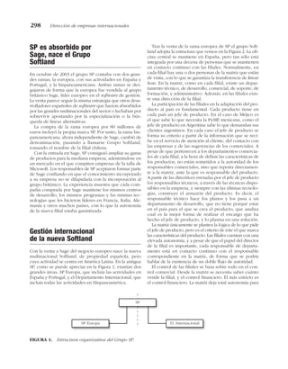 SP es absorbido por
Sage, nace el Grupo
Softland
En octubre de 2003 el grupo SP contaba con dos gran-
des ramas, la europea, con sus actividades en España y
Portugal, y la hispanoamericana. Ambas ramas se des-
gajaron de forma que la europea fue vendida al grupo
británico Sage, líder europeo en el software de gestión.
La venta parece seguir la misma estrategia que otros desa-
rrolladores españoles de software que fueron absorbidos
por las grandes multinacionales del sector o luchaban por
sobrevivir apostando por la especialización o la bús-
queda de líneas alternativas.
La compra de la rama europea por 80 millones de
euros incluyó la propia marca SP. Por tanto, la rama his-
panoamericana, ahora independiente de Sage, cambió de
denominación, pasando a llamarse Grupo Softland,
tomando el nombre de la filial chilena.
Con la entrada en Sage, SP consiguió ampliar su gama
de productos para la mediana empresa, adentrándose en
un mercado en el que compiten empresas de la talla de
Microsoft. Los responsables de SP aceptaron formar parte
de Sage confiando en que el conocimiento incorporado
a su empresa no se dilapidaría con la incorporación al
grupo británico. La experiencia muestra que cada com-
pañía comprada por Sage mantiene los mismos centros
de desarrollo, los mismos programas y las mismas tec-
nologías que les hicieron líderes en Francia, Italia, Ale-
mania y otros muchos países, con lo que la autonomía
de la nueva filial estaba garantizada.
Gestión internacional
de la nueva Softland
Con la venta a Sage del negocio europeo nace la nueva
multinacional Softland, de propiedad española, pero
cuya actividad se centra en América Latina. En la antigua
SP, como se puede apreciar en la Figura 1, existían dos
grandes áreas, SP Europa, que incluía las actividades en
España y Portugal, y el Departamento Internacional, que
incluía todas las actividades en Hispanoamérica.
Tras la venta de la rama europea de SP el grupo Soft-
land adopta la estructura que vemos en la Figura 2. La ofi-
cina central se mantiene en España, pero tan sólo está
integrada por una decena de personas que se mantienen
en contacto continuo con las filiales. Normalmente, en
cada filial hay una o dos personas de la matriz que están
de visita, con lo que se garantiza la transferencia de know
how. En la matriz, como en cada filial, existe un depar-
tamento técnico, de desarrollo, comercial, de soporte, de
formación, y administrativo. Además, en las filiales exis-
te una dirección de la filial.
La participación de las filiales en la adaptación del pro-
ducto al país es fundamental. Cada producto tiene en
cada país un jefe de producto. En el caso de Méjico es
el que sabe lo que necesita la PyME mexicana, como el
jefe de producto en Argentina sabe lo que demandan sus
clientes argentinos. En cada caso el jefe de producto se
forma su criterio a partir de la información que se reci-
be en el servicio de atención al cliente, del contacto con
las empresas y de las sugerencias de los comerciales. A
pesar de que pertenecen a los departamentos comercia-
les de cada filial, a la hora de definir las características de
los productos, no están sometidos a la autoridad de los
responsables comerciales, sino que reporta directamen-
te a la matriz, ante la que es responsable del producto.
A partir de las directrices enviadas por el jefe de producto
los responsables técnicos, a través de las técnicas dispo-
nibles en la empresa, y siempre con las últimas tecnolo-
gías, construye el armazón del producto. Es decir, el
responsable técnico hace los planos y los pasa a un
departamento de desarrollo, que no tiene porqué estar
en el país para el que se crea el producto, que analiza
cual es la mejor forma de realizar el encargo que ha
hecho el jefe de producto, y lo plasma en una solución.
La matriz únicamente se plantea la lógica de lo que pide
el jefe de producto, pero es el criterio de éste el que marca
las características del producto. Las filiales cuentan con una
elevada autonomía, y a pesar de que el papel del director
de la filial es importante, cada responsable de departa-
mento está en contacto continuo con el responsable
correspondiente en la matriz, de forma que se podría
hablar de la existencia de un doble flujo de autoridad.
El control de las filiales se basa sobre todo en el con-
trol comercial. Desde la matriz se necesita saber cuánto
vende la filial, y el control financiero. El más estricto es
el control financiero. La matriz deja total autonomía para
298 Dirección de empresas internacionales
SP Europa
SP
D. Internacional
FIGURA 1. Estructura organizativa del Grupo SP.
 