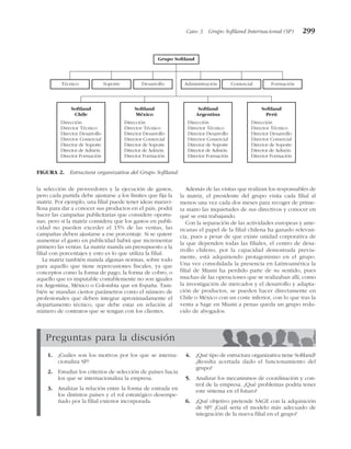 la selección de proveedores y la ejecución de gastos,
pero cada partida debe ajustarse a los límites que fija la
matriz. Por ejemplo, una filial puede tener ideas maravi-
llosa para dar a conocer sus productos en el país, podrá
hacer las campañas publicitarias que considere oportu-
nas, pero si la matriz considera que los gastos en publi-
cidad no pueden exceder el 15% de las ventas, las
campañas deben ajustarse a ese porcentaje. Si se quiere
aumentar el gasto en publicidad habrá que incrementar
primero las ventas. La matriz manda un presupuesto a la
filial con porcentajes y esto es lo que utiliza la filial.
La matriz también manda algunas normas, sobre todo
para aquello que tiene repercusiones fiscales, ya que
conceptos como la forma de pago, la forma de cobro, o
aquello que es imputable contablemente no son iguales
en Argentina, México o Colombia que en España. Tam-
bién se mandan ciertos parámetros como el número de
profesionales que deben integrar aproximadamente el
departamento técnico, que debe estar en relación al
número de contratos que se tengan con los clientes.
Además de las visitas que realizan los responsables de
la matriz, el presidente del grupo visita cada filial al
menos una vez cada dos meses para recoger de prime-
ra mano las inquietudes de sus directivos y conocer en
qué se está trabajando.
Con la separación de las actividades europeas y ame-
ricanas el papel de la filial chilena ha ganado relevan-
cia, pues a pesar de que existe unidad corporativa de
la que dependen todas las filiales, el centro de desa-
rrollo chileno, por la capacidad demostrada previa-
mente, está adquiriendo protagonismo en el grupo.
Una vez consolidada la presencia en Latinoamérica la
filial de Miami ha perdido parte de su sentido, pues
muchas de las operaciones que se realizaban allí, como
la investigación de mercados y el desarrollo y adapta-
ción de productos, se pueden hacer directamente en
Chile o México con un coste inferior, con lo que tras la
venta a Sage en Miami a penas queda un grupo redu-
cido de abogados.
Caso 3 Grupo Softland Internacional (SP) 299
Grupo Softland
Técnico Soporte Desarrollo Administración Comercial Formación
Softland
Chile
Softland
México
Softland
Argentina
Softland
Perú
Dirección
Director Técnico
Director Desarrollo
Director Comercial
Director de Soporte
Director de Admón.
Director Formación
Dirección
Director Técnico
Director Desarrollo
Director Comercial
Director de Soporte
Director de Admón.
Director Formación
Dirección
Director Técnico
Director Desarrollo
Director Comercial
Director de Soporte
Director de Admón.
Director Formación
Dirección
Director Técnico
Director Desarrollo
Director Comercial
Director de Soporte
Director de Admón.
Director Formación
FIGURA 2. Estructura organizativa del Grupo Softland.
Preguntas para la discusión
1. ¿Cuáles son los motivos por los que se interna-
cionaliza SP?
2. Estudiar los criterios de selección de países hacia
los que se internacionaliza la empresa.
3. Analizar la relación entre la forma de entrada en
los distintos países y el rol estratégico desempe-
ñado por la filial exterior incorporada.
4. ¿Qué tipo de estructura organizativa tiene Softland?
¿Resulta acertada dado el funcionamiento del
grupo?
5. Analizar los mecanismos de coordinación y con-
trol de la empresa. ¿Qué problemas podría tener
este sistema en el futuro?
6. ¿Qué objetivo pretende SAGE con la adquisición
de SP? ¿Cuál sería el modelo más adecuado de
integración de la nueva filial en el grupo?
 